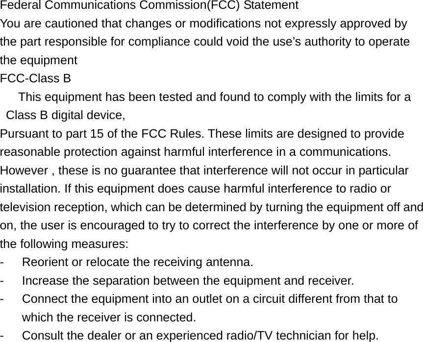   Federal Communications Commission(FCC) Statement You are cautioned that changes or modifications not expressly approved by the part responsible for compliance could void the use&rsquo;s authority to operate the equipment   FCC-Class B       This equipment has been tested and found to comply with the limits for a     Class B digital device, Pursuant to part 15 of the FCC Rules. These limits are designed to provide reasonable protection against harmful interference in a communications. However , these is no guarantee that interference will not occur in particular installation. If this equipment does cause harmful interference to radio or television reception, which can be determined by turning the equipment off and on, the user is encouraged to try to correct the interference by one or more of the following measures: -  Reorient or relocate the receiving antenna. -  Increase the separation between the equipment and receiver. -  Connect the equipment into an outlet on a circuit different from that to which the receiver is connected. -  Consult the dealer or an experienced radio/TV technician for help.                    
