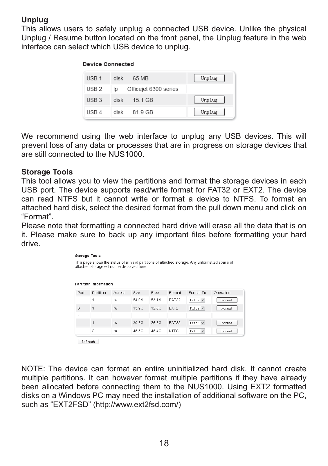 UnplugThis allows users to safely unplug a connected USB device. Unlike the physical Unplug / Resume button located on the front panel, the Unplug feature in the web interface can select which USB device to unplug.We recommend using the web interface to unplug any USB devices. This will prevent loss of any data or processes that are in progress on storage devices that are still connected to the NUS1000.Storage ToolsThis tool allows you to view the partitions and format the storage devices in each USB port. The device supports read/write format for FAT32 or EXT2. The device can read NTFS but it cannot write or format a device to NTFS. To format an attached hard disk, select the desired format from the pull down menu and click on &ldquo;Format&rdquo;.Please note that formatting a connected hard drive will erase all the data that is on it. Please make sure to back up any important files before formatting your hard drive.NOTE: The device can format an entire uninitialized hard disk. It cannot create multiple partitions. It can however format multiple partitions if they have already been allocated before connecting them to the NUS1000. Using EXT2 formatted disks on a Windows PC may need the installation of additional software on the PC, such as &ldquo;EXT2FSD&rdquo; (http://www.ext2fsd.com/)18