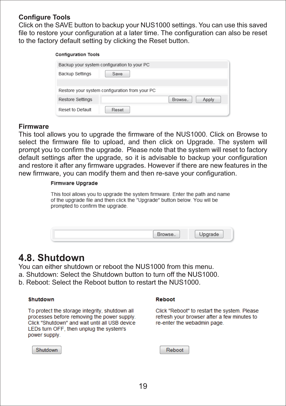 Configure ToolsClick on the SAVE button to backup your NUS1000 settings. You can use this saved file to restore your configuration at a later time. The configuration can also be reset to the factory default setting by clicking the Reset button. FirmwareThis tool allows you to upgrade the firmware of the NUS1000. Click on Browse to select the firmware file to upload, and then click on Upgrade. The system will prompt you to confirm the upgrade.  Please note that the system will reset to factory default settings after the upgrade, so it is advisable to backup your configuration and restore it after any firmware upgrades. However if there are new features in the new firmware, you can modify them and then re-save your configuration.4.8. ShutdownYou can either shutdown or reboot the NUS1000 from this menu. a. Shutdown: Select the Shutdown button to turn off the NUS1000. b. Reboot: Select the Reboot button to restart the NUS1000. 19