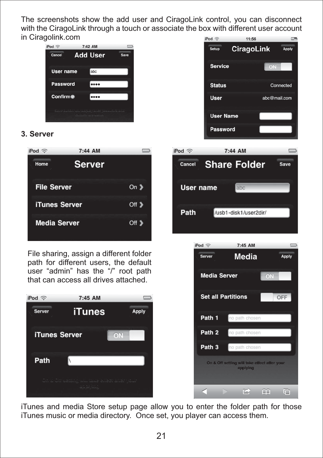 21The screenshots show the add user and CiragoLink control, you can disconnect with the CiragoLink through a touch or associate the box with different user account in Ciragolink.com3. ServeriTunes and media Store setup page allow you to enter the folder path for those iTunes music or media directory.  Once set, you player can access them.File sharing, assign a different folder path for different users, the default user &ldquo;admin&rdquo; has the &ldquo;/&rdquo; root path that can access all drives attached.