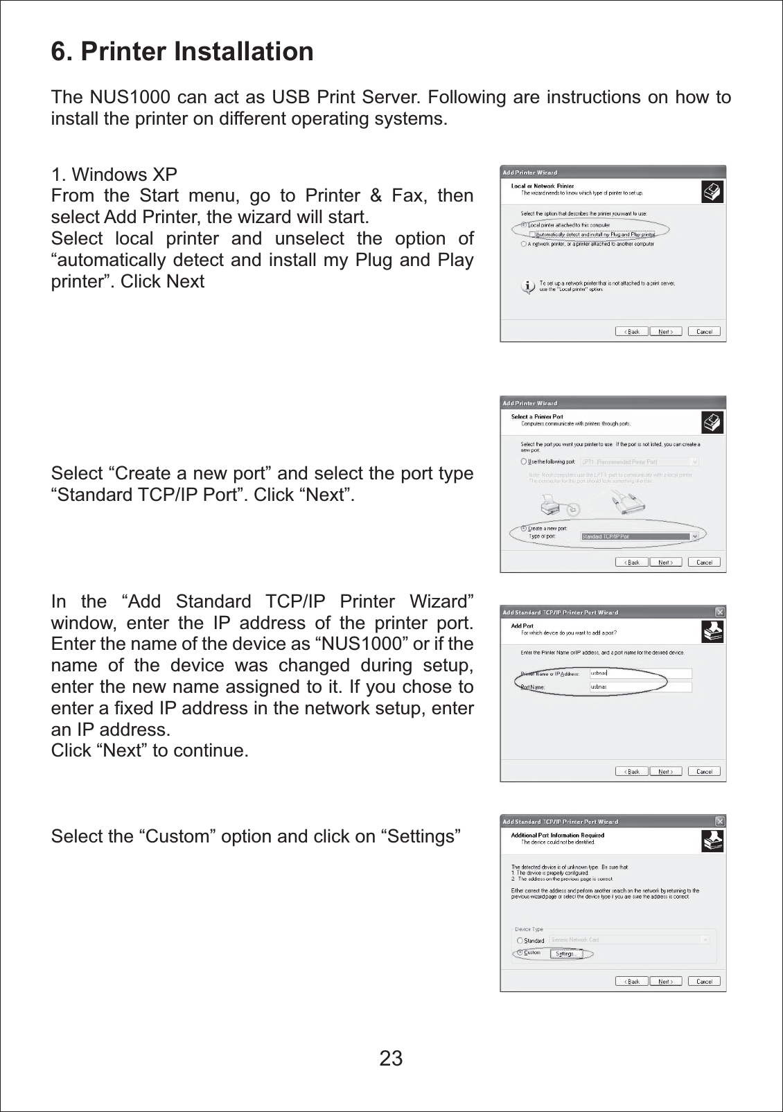 6. Printer InstallationThe NUS1000 can act as USB Print Server. Following are instructions on how to install the printer on different operating systems. 1. Windows XPFrom the Start menu, go to Printer &amp; Fax, then select Add Printer, the wizard will start.Select local printer and unselect the option of &ldquo;automatically detect and install my Plug and Play printer&rdquo;. Click NextSelect &ldquo;Create a new port&rdquo; and select the port type &ldquo;Standard TCP/IP Port&rdquo;. Click &ldquo;Next&rdquo;.In the &ldquo;Add Standard TCP/IP Printer Wizard&rdquo; window, enter the IP address of the printer port.  Enter the name of the device as &ldquo;NUS1000&rdquo; or if the name of the device was changed during setup, enter the new name assigned to it. If you chose to enter a fixed IP address in the network setup, enter an IP address.  Click &ldquo;Next&rdquo; to continue. Select the &ldquo;Custom&rdquo; option and click on &ldquo;Settings&rdquo; 23