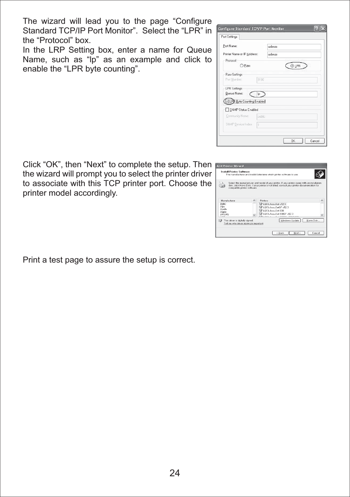 The wizard will lead you to the page &ldquo;Configure Standard TCP/IP Port Monitor&rdquo;.  Select the &ldquo;LPR&rdquo; in the &ldquo;Protocol&rdquo; box.In the LRP Setting box, enter a name for Queue Name, such as &ldquo;lp&rdquo; as an example and click to enable the &ldquo;LPR byte counting&rdquo;.Click &ldquo;OK&rdquo;, then &ldquo;Next&rdquo; to complete the setup. Then the wizard will prompt you to select the printer driver to associate with this TCP printer port. Choose the printer model accordingly. Print a test page to assure the setup is correct.24