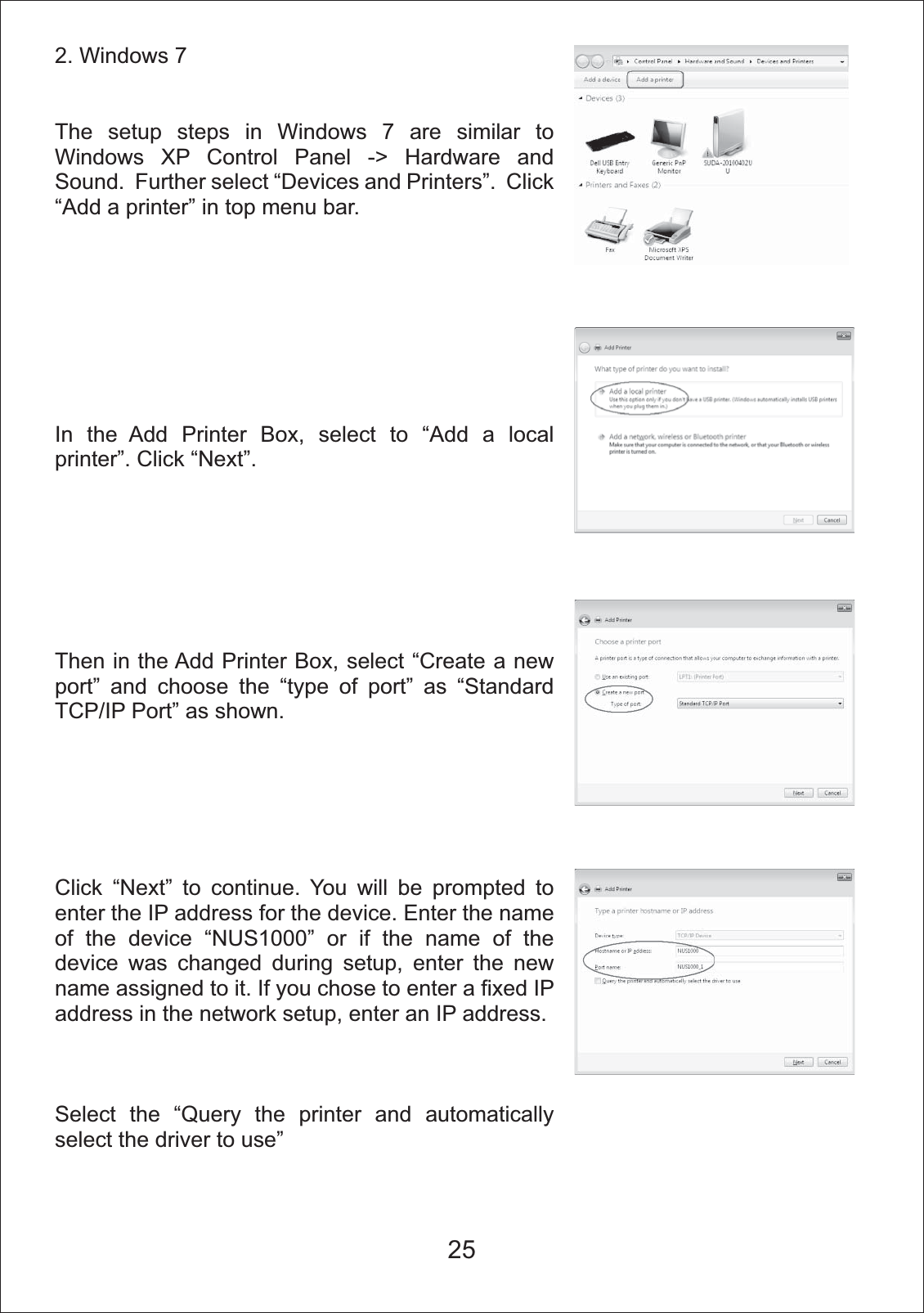 2. Windows 7 The setup steps in Windows 7 are similar to Windows XP Control Panel -> Hardware and Sound.  Further select &ldquo;Devices and Printers&rdquo;.  Click &ldquo;Add a printer&rdquo; in top menu bar.  In the Add Printer Box, select to &ldquo;Add a local printer&rdquo;. Click &ldquo;Next&rdquo;.Then in the Add Printer Box, select &ldquo;Create a new port&rdquo; and choose the &ldquo;type of port&rdquo; as &ldquo;Standard TCP/IP Port&rdquo; as shown.Click &ldquo;Next&rdquo; to continue. You will be prompted to enter the IP address for the device. Enter the name of the device &ldquo;NUS1000&rdquo; or if the name of the device was changed during setup, enter the new name assigned to it. If you chose to enter a fixed IP address in the network setup, enter an IP address.Select the &ldquo;Query the printer and automatically select the driver to use&rdquo;25