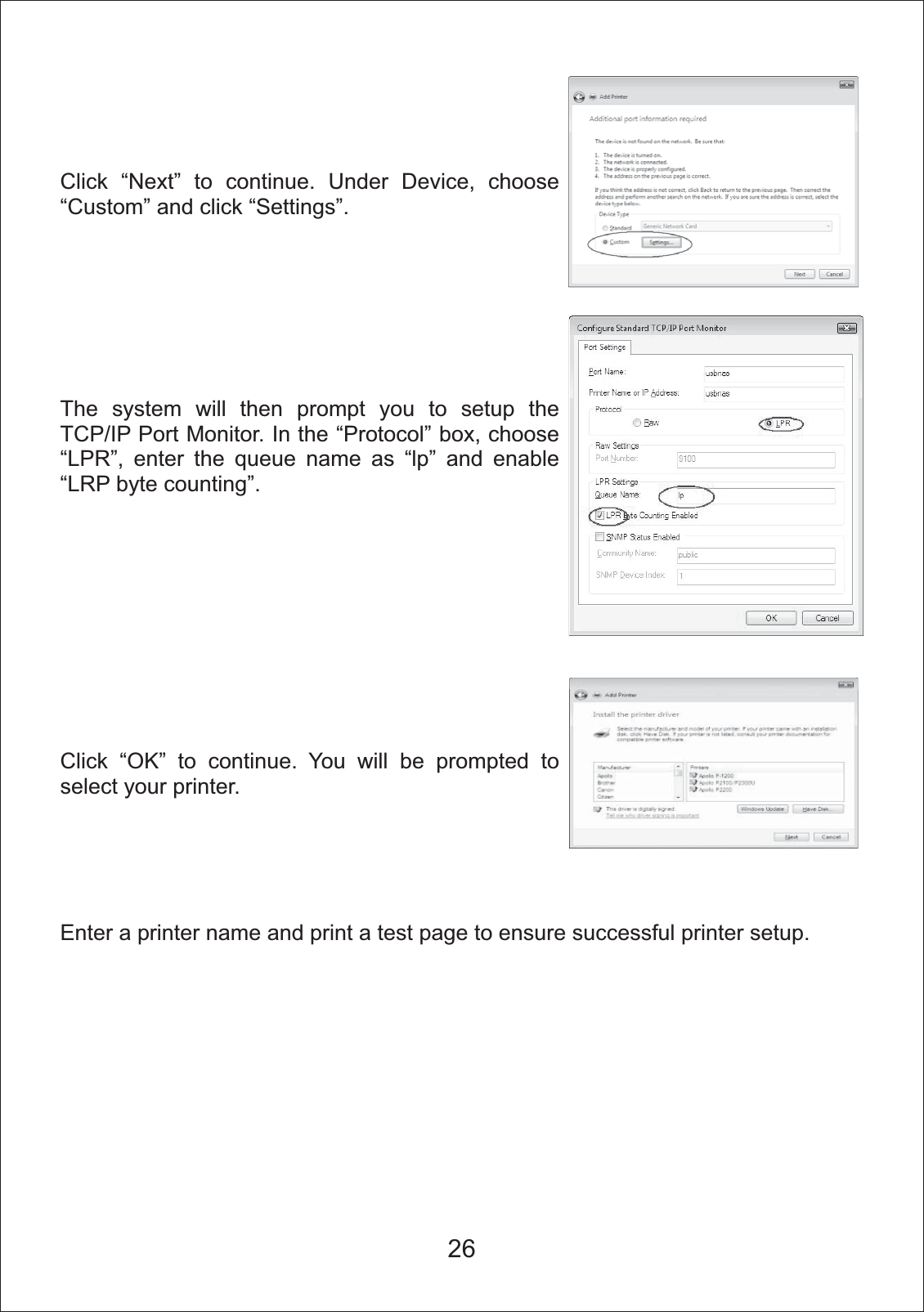 26Click &ldquo;Next&rdquo; to continue. Under Device, choose &ldquo;Custom&rdquo; and click &ldquo;Settings&rdquo;.The system will then prompt you to setup the TCP/IP Port Monitor. In the &ldquo;Protocol&rdquo; box, choose &ldquo;LPR&rdquo;, enter the queue name as &ldquo;lp&rdquo; and enable &ldquo;LRP byte counting&rdquo;.Click &ldquo;OK&rdquo; to continue. You will be prompted to select your printer. Enter a printer name and print a test page to ensure successful printer setup. 