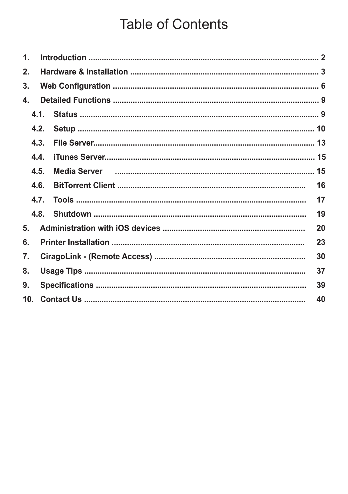 Table of Contents1.     Introduction ......................................................................................................... 22.     Hardware &amp; Installation ...................................................................................... 33.     Web Configuration .............................................................................................. 64.     Detailed Functions .............................................................................................. 9    4.1.    Status ............................................................................................................. 9    4.2.    Setup ............................................................................................................ 10    4.3.    File Server..................................................................................................... 13    4.4.    iTunes Server................................................................................................ 15    4.5.    Media Server  ........................................................................................... 15    4.6.    BitTorrent Client ......................................................................................  16    4.7.    Tools .........................................................................................................  17    4.8.    Shutdown .................................................................................................  195.     Administration with iOS devices .................................................................  206.     Printer Installation ........................................................................................  237.     CiragoLink - (Remote Access) .....................................................................  308.     Usage Tips .....................................................................................................  379.     Specifications ................................................................................................  3910.   Contact Us .....................................................................................................  40