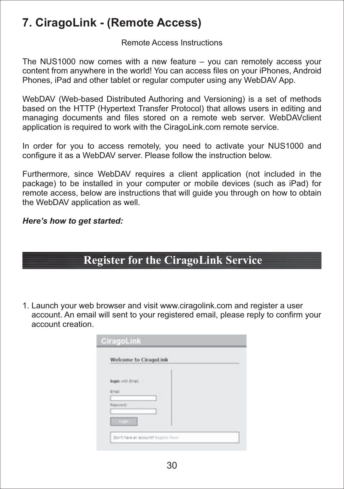 7. CiragoLink - (Remote Access)Remote Access InstructionsThe NUS1000 now comes with a new feature &ndash; you can remotely access your content from anywhere in the world! You can access files on your iPhones, Android Phones, iPad and other tablet or regular computer using any WebDAV App. WebDAV (Web-based Distributed Authoring and Versioning) is a set of methods based on the HTTP (Hypertext Transfer Protocol) that allows users in editing and managing documents and files stored on a remote web server. WebDAVclient application is required to work with the CiragoLink.com remote service.In order for you to access remotely, you need to activate your NUS1000 and configure it as a WebDAV server. Please follow the instruction below.Furthermore, since WebDAV requires a client application (not included in the package) to be installed in your computer or mobile devices (such as iPad) for remote access, below are instructions that will guide you through on how to obtain the WebDAV application as well.Here&rsquo;s how to get started:1. Launch your web browser and visit www.ciragolink.com and register a user     account. An email will sent to your registered email, please reply to confirm your     account creation. Register for the CiragoLink Service30