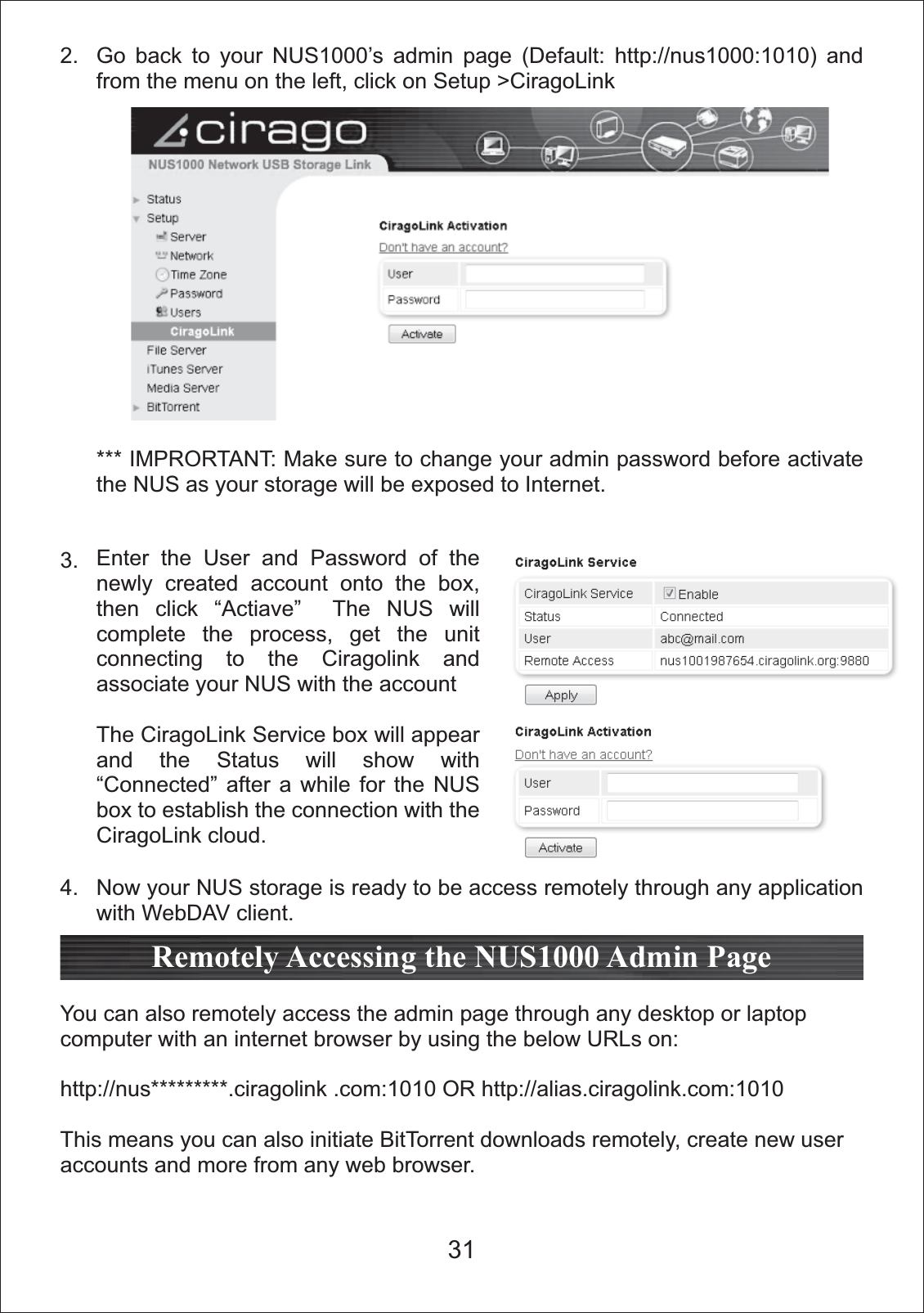 2.3.4.You can also remotely access the admin page through any desktop or laptop computer with an internet browser by using the below URLs on:http://nus*********.ciragolink .com:1010 OR http://alias.ciragolink.com:1010This means you can also initiate BitTorrent downloads remotely, create new user accounts and more from any web browser.Remotely Accessing the NUS1000 Admin PageEnter the User and Password of the newly created account onto the box, then click &ldquo;Actiave&rdquo;  The NUS will complete the process, get the unit connecting to the Ciragolink and associate your NUS with the accountThe CiragoLink Service box will appear and the Status will show with &ldquo;Connected&rdquo; after a while for the NUS box to establish the connection with the CiragoLink cloud.Go back to your NUS1000&rsquo;s admin page (Default: http://nus1000:1010) and from the menu on the left, click on Setup >CiragoLink*** IMPRORTANT: Make sure to change your admin password before activate the NUS as your storage will be exposed to Internet.Now your NUS storage is ready to be access remotely through any application with WebDAV client.31