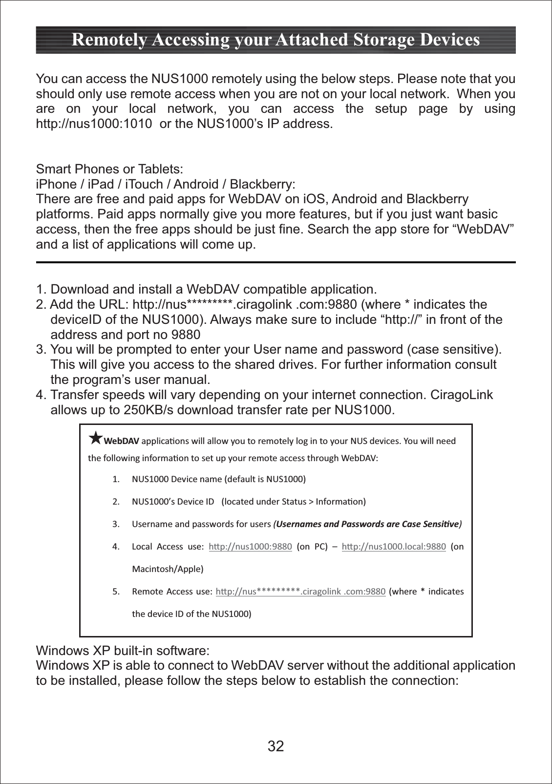 You can access the NUS1000 remotely using the below steps. Please note that you should only use remote access when you are not on your local network.  When you are on your local network, you can access the setup page by using http://nus1000:1010  or the NUS1000&rsquo;s IP address. Smart Phones or Tablets:iPhone / iPad / iTouch / Android / Blackberry: There are free and paid apps for WebDAV on iOS, Android and Blackberry platforms. Paid apps normally give you more features, but if you just want basic access, then the free apps should be just fine. Search the app store for &ldquo;WebDAV&rdquo; and a list of applications will come up.1. Download and install a WebDAV compatible application. 2. Add the URL: http://nus*********.ciragolink .com:9880 (where * indicates the      deviceID of the NUS1000). Always make sure to include &ldquo;http://&rdquo; in front of the     address and port no 98803. You will be prompted to enter your User name and password (case sensitive).     This will give you access to the shared drives. For further information consult     the program&rsquo;s user manual.4. Transfer speeds will vary depending on your internet connection. CiragoLink     allows up to 250KB/s download transfer rate per NUS1000.Windows XP built-in software:Windows XP is able to connect to WebDAV server without the additional application to be installed, please follow the steps below to establish the connection:Remotely Accessing your Attached Storage DevicesWebDAV applicaƟons will allow you to remotely log in to your NUS devices. You will needthe following informaƟon to set up your remote access through WebDAV:1. NUS1000 Device name (default is NUS1000)2. NUS1000&rsquo;s Device ID (located under Status > InformaƟon)3. Username and passwords for users (Usernames and Passwords are Case SensiƟve)4. Local Access use: hƩp://nus1000:9880 (on PC) &ndash; hƩp://nus1000.local:9880 (onMacintosh/Apple)5. Remote Access use: hƩp://nus*********.ciragolink .com:9880 (where * indicatesthe device ID of the NUS1000)32