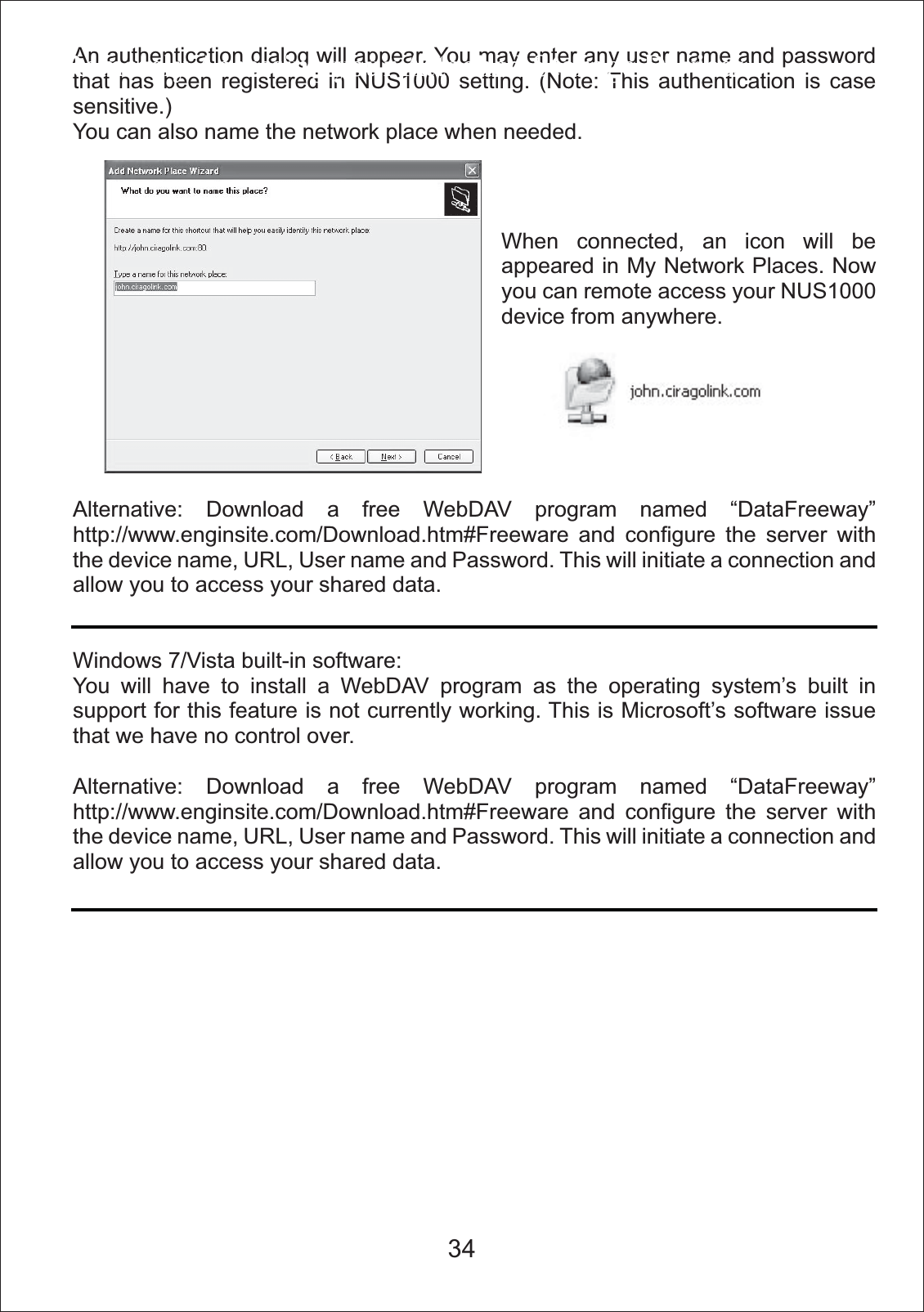 An authentication dialog will appear. You may enter any user name and password that has been registered in NUS1000 setting. (Note: This authentication is case sensitive.)You can also name the network place when needed.Alternative: Download a free WebDAV program named &ldquo;DataFreeway&rdquo; http://www.enginsite.com/Download.htm#Freeware and configure the server with the device name, URL, User name and Password. This will initiate a connection and allow you to access your shared data.Windows 7/Vista built-in software: You will have to install a WebDAV program as the operating system&rsquo;s built in support for this feature is not currently working. This is Microsoft&rsquo;s software issue that we have no control over.Alternative: Download a free WebDAV program named &ldquo;DataFreeway&rdquo; http://www.enginsite.com/Download.htm#Freeware and configure the server with the device name, URL, User name and Password. This will initiate a connection and allow you to access your shared data.Remotely Accessing your Attached Storage DevicesWhen connected, an icon will be appeared in My Network Places. Now you can remote access your NUS1000 device from anywhere.34