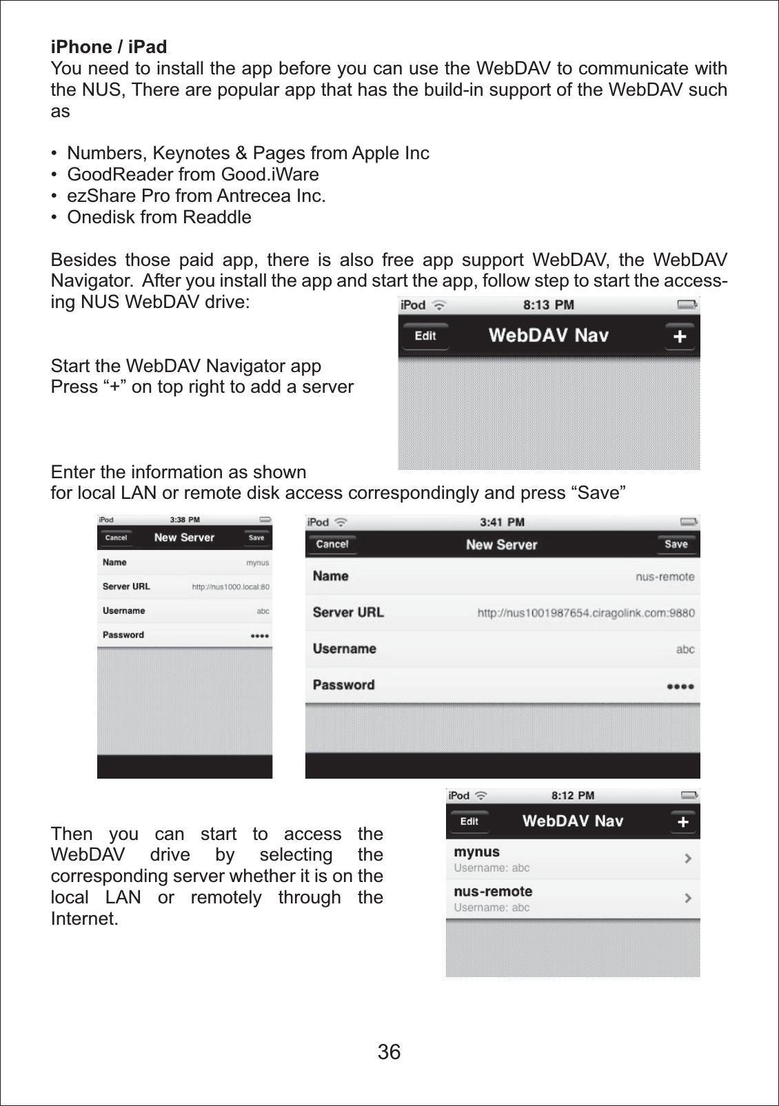 iPhone / iPadYou need to install the app before you can use the WebDAV to communicate with the NUS, There are popular app that has the build-in support of the WebDAV such as Numbers, Keynotes &amp; Pages from Apple Inc GoodReader from Good.iWare ezShare Pro from Antrecea Inc. Onedisk from ReaddleBesides those paid app, there is also free app support WebDAV, the WebDAV Navigator.  After you install the app and start the app, follow step to start the access-ing NUS WebDAV drive:Start the WebDAV Navigator appPress &ldquo;+&rdquo; on top right to add a serverEnter the information as shownfor local LAN or remote disk access correspondingly and press &ldquo;Save&rdquo;Then you can start to access the WebDAV drive by selecting the corresponding server whether it is on the local LAN or remotely through the Internet.36