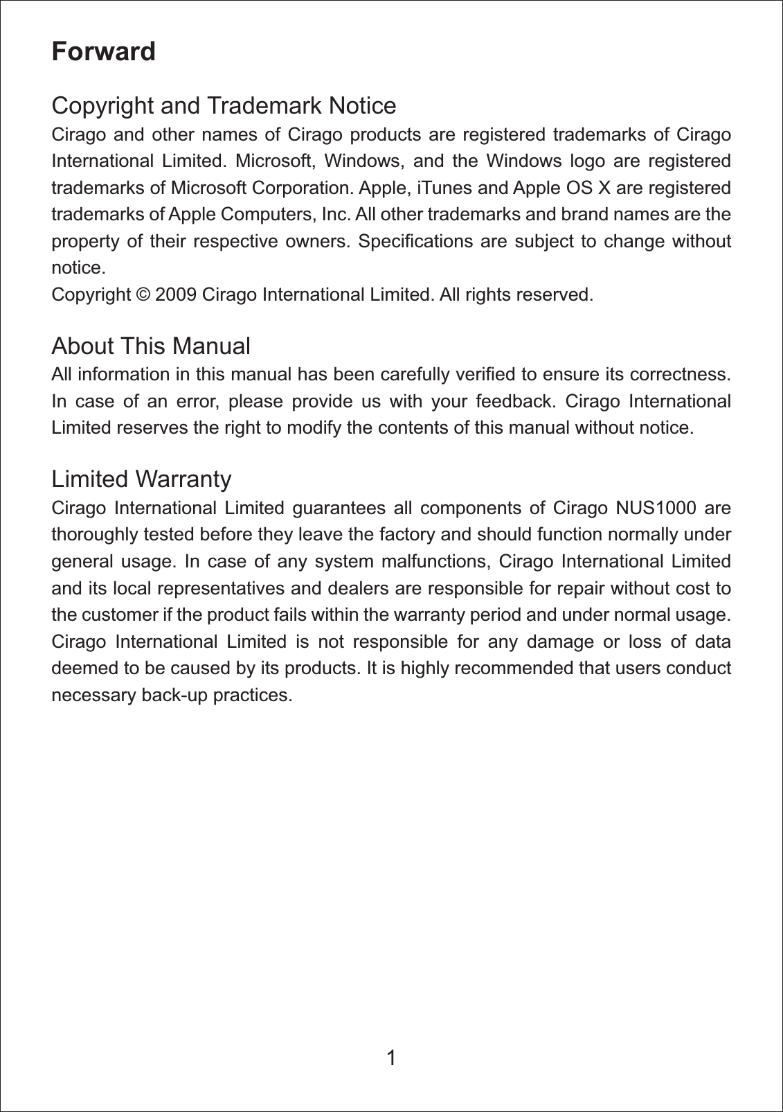 ForwardCopyright and Trademark Notice Cirago and other names of Cirago products are registered trademarks of Cirago International Limited. Microsoft, Windows, and the Windows logo are registered trademarks of Microsoft Corporation. Apple, iTunes and Apple OS X are registered trademarks of Apple Computers, Inc. All other trademarks and brand names are the property of their respective owners. Specifications are subject to change without notice.Copyright &copy; 2009 Cirago International Limited. All rights reserved. About This Manual All information in this manual has been carefully verified to ensure its correctness. In case of an error, please provide us with your feedback. Cirago International Limited reserves the right to modify the contents of this manual without notice. Limited Warranty Cirago International Limited guarantees all components of Cirago NUS1000 are thoroughly tested before they leave the factory and should function normally under general usage. In case of any system malfunctions, Cirago International Limited and its local representatives and dealers are responsible for repair without cost to the customer if the product fails within the warranty period and under normal usage. Cirago International Limited is not responsible for any damage or loss of data deemed to be caused by its products. It is highly recommended that users conduct necessary back-up practices.1