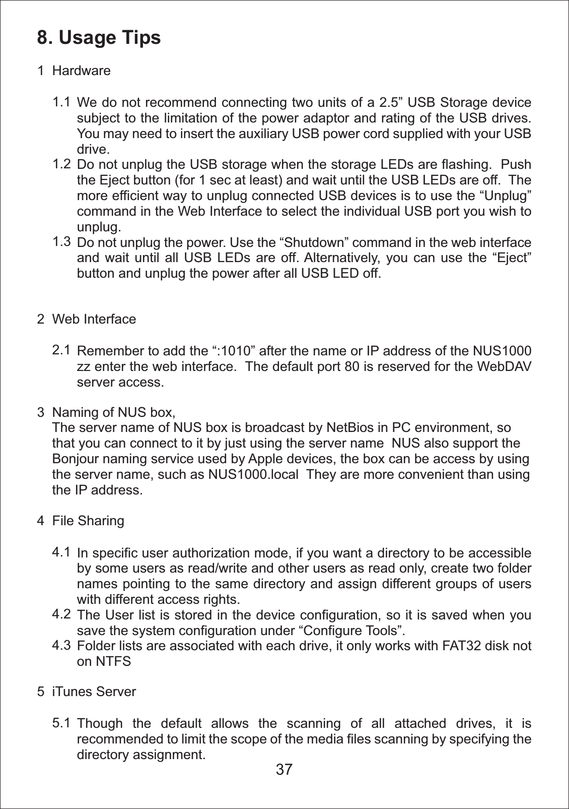 8. Usage Tips1  Hardware    1.1    1.2    1.32  Web Interface    2.13  Naming of NUS box,    The server name of NUS box is broadcast by NetBios in PC environment, so     that you can connect to it by just using the server name  NUS also support the     Bonjour naming service used by Apple devices, the box can be access by using     the server name, such as NUS1000.local  They are more convenient than using     the IP address. 4  File Sharing    4.1    4.2    4.35  iTunes Server    5.1We do not recommend connecting two units of a 2.5&rdquo; USB Storage device subject to the limitation of the power adaptor and rating of the USB drives.  You may need to insert the auxiliary USB power cord supplied with your USB drive.Do not unplug the USB storage when the storage LEDs are flashing.  Push the Eject button (for 1 sec at least) and wait until the USB LEDs are off.  The more efficient way to unplug connected USB devices is to use the &ldquo;Unplug&rdquo; command in the Web Interface to select the individual USB port you wish to unplug.Do not unplug the power. Use the &ldquo;Shutdown&rdquo; command in the web interface and wait until all USB LEDs are off. Alternatively, you can use the &ldquo;Eject&rdquo; button and unplug the power after all USB LED off.Remember to add the &ldquo;:1010&rdquo; after the name or IP address of the NUS1000 zz enter the web interface.  The default port 80 is reserved for the WebDAV server access.In specific user authorization mode, if you want a directory to be accessible by some users as read/write and other users as read only, create two folder names pointing to the same directory and assign different groups of users with different access rights. The User list is stored in the device configuration, so it is saved when you save the system configuration under &ldquo;Configure Tools&rdquo;.Folder lists are associated with each drive, it only works with FAT32 disk not on NTFSThough the default allows the scanning of all attached drives, it is recommended to limit the scope of the media files scanning by specifying the directory assignment.37