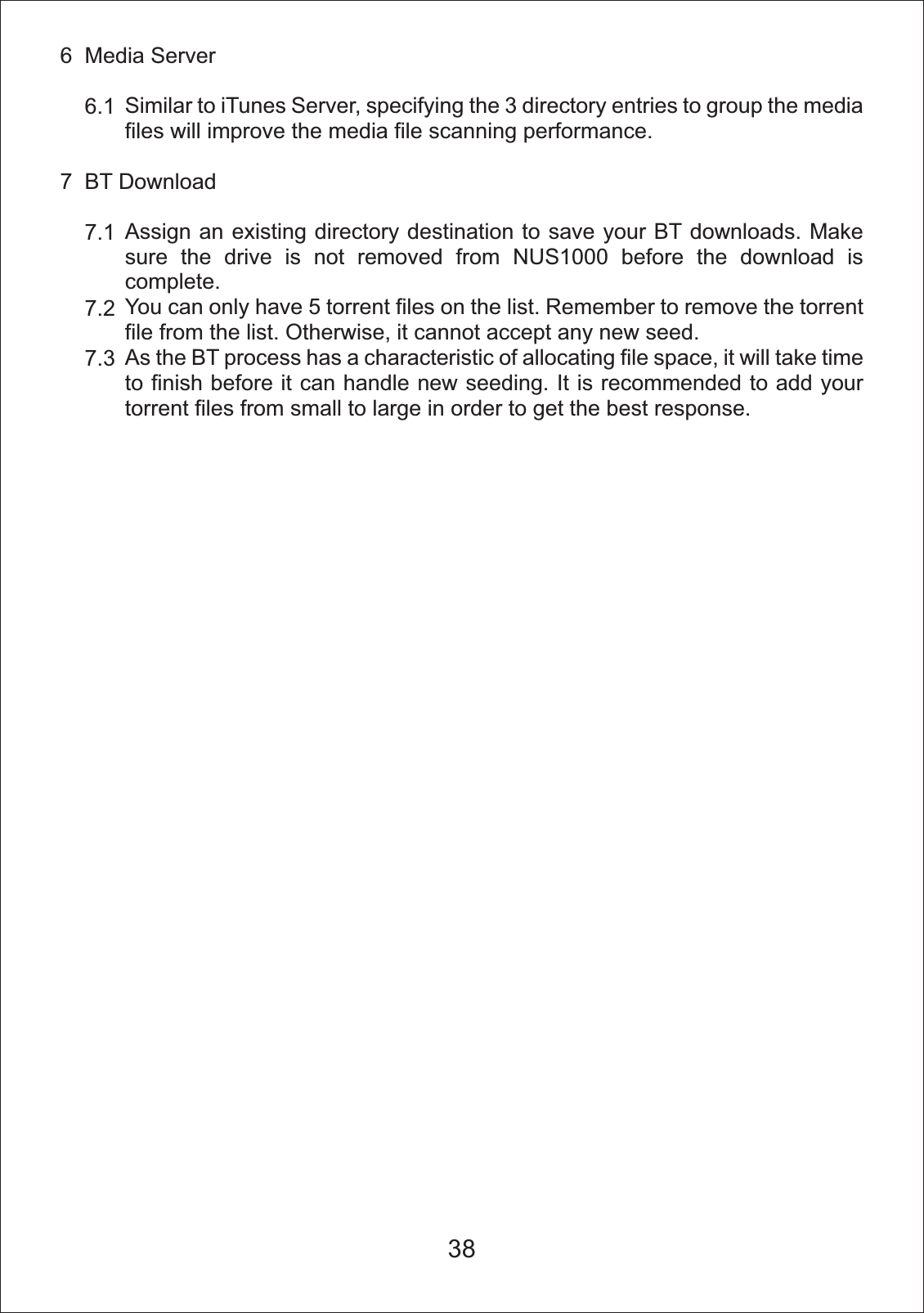 6  Media Server    6.17  BT Download    7.1    7.2    7.3Similar to iTunes Server, specifying the 3 directory entries to group the media files will improve the media file scanning performance.Assign an existing directory destination to save your BT downloads. Make sure the drive is not removed from NUS1000 before the download is complete.You can only have 5 torrent files on the list. Remember to remove the torrent file from the list. Otherwise, it cannot accept any new seed.As the BT process has a characteristic of allocating file space, it will take time to finish before it can handle new seeding. It is recommended to add your torrent files from small to large in order to get the best response. 38