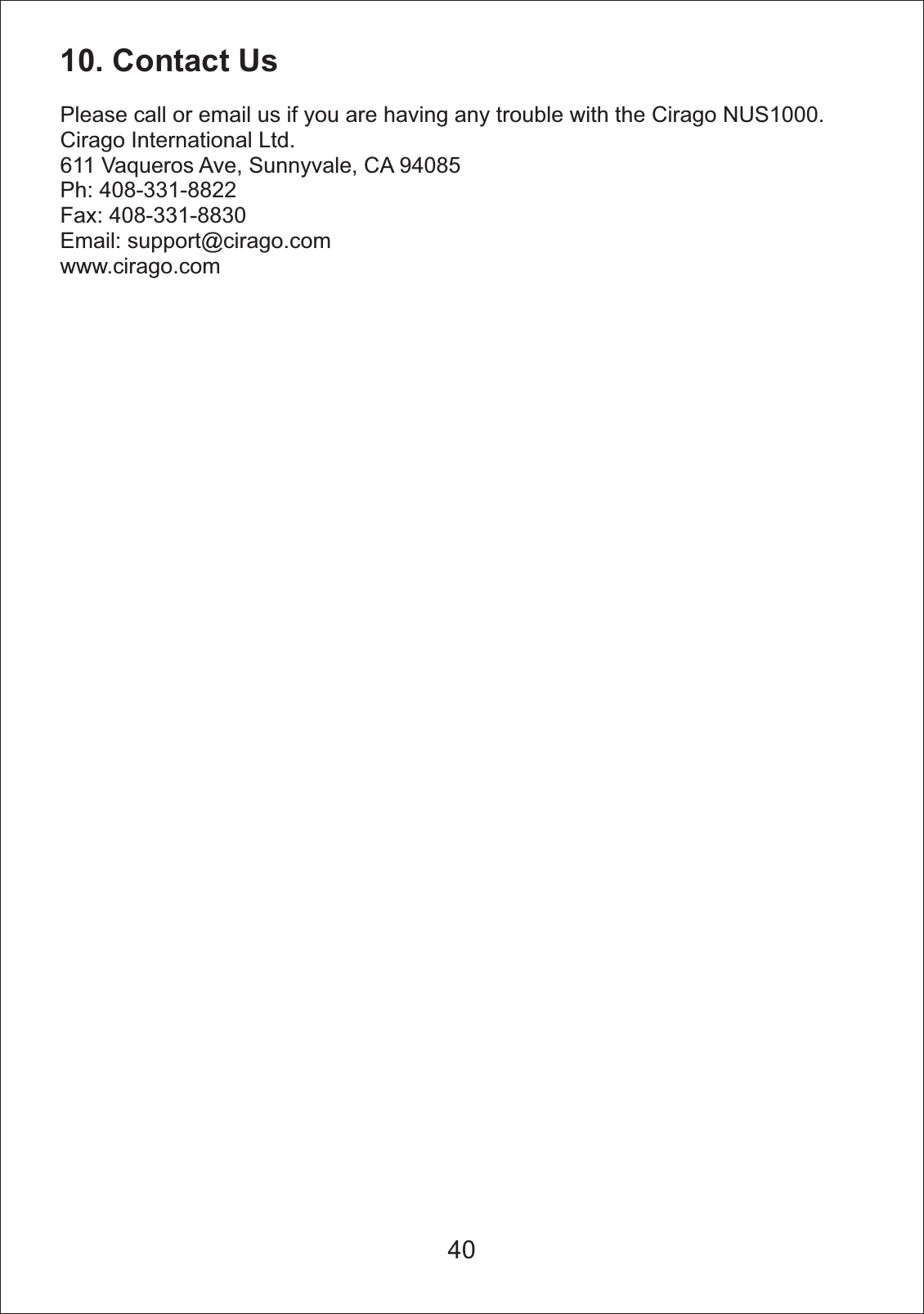 10. Contact UsPlease call or email us if you are having any trouble with the Cirago NUS1000.Cirago International Ltd. 611 Vaqueros Ave, Sunnyvale, CA 94085Ph: 408-331-8822Fax: 408-331-8830Email: support@cirago.comwww.cirago.com40