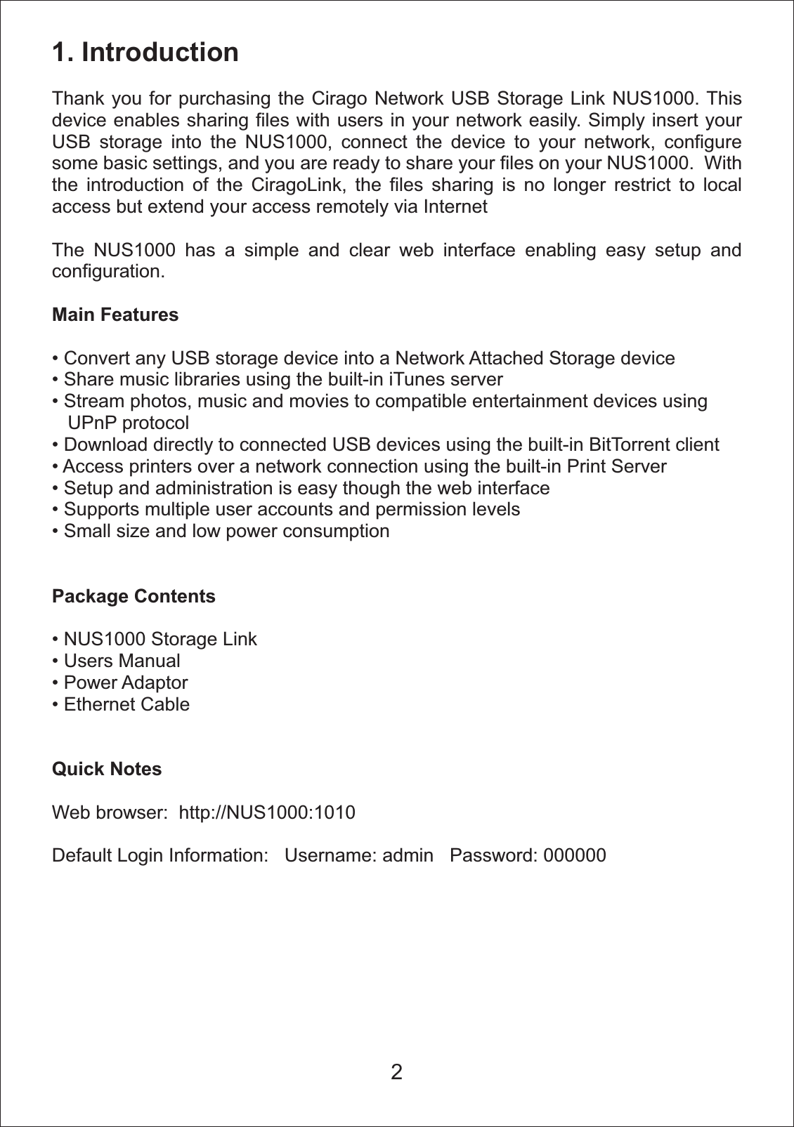 1. Introduction Thank you for purchasing the Cirago Network USB Storage Link NUS1000. This device enables sharing files with users in your network easily. Simply insert your USB storage into the NUS1000, connect the device to your network, configure some basic settings, and you are ready to share your files on your NUS1000.  With the introduction of the CiragoLink, the files sharing is no longer restrict to local access but extend your access remotely via InternetThe NUS1000 has a simple and clear web interface enabling easy setup and configuration.Main FeaturesConvert any USB storage device into a Network Attached Storage deviceShare music libraries using the built-in iTunes serverStream photos, music and movies to compatible entertainment devices using    UPnP protocolDownload directly to connected USB devices using the built-in BitTorrent clientAccess printers over a network connection using the built-in Print ServerSetup and administration is easy though the web interfaceSupports multiple user accounts and permission levelsSmall size and low power consumptionPackage ContentsNUS1000 Storage LinkUsers ManualPower AdaptorEthernet CableQuick NotesWeb browser:  http://NUS1000:1010Default Login Information:   Username: admin   Password: 0000002