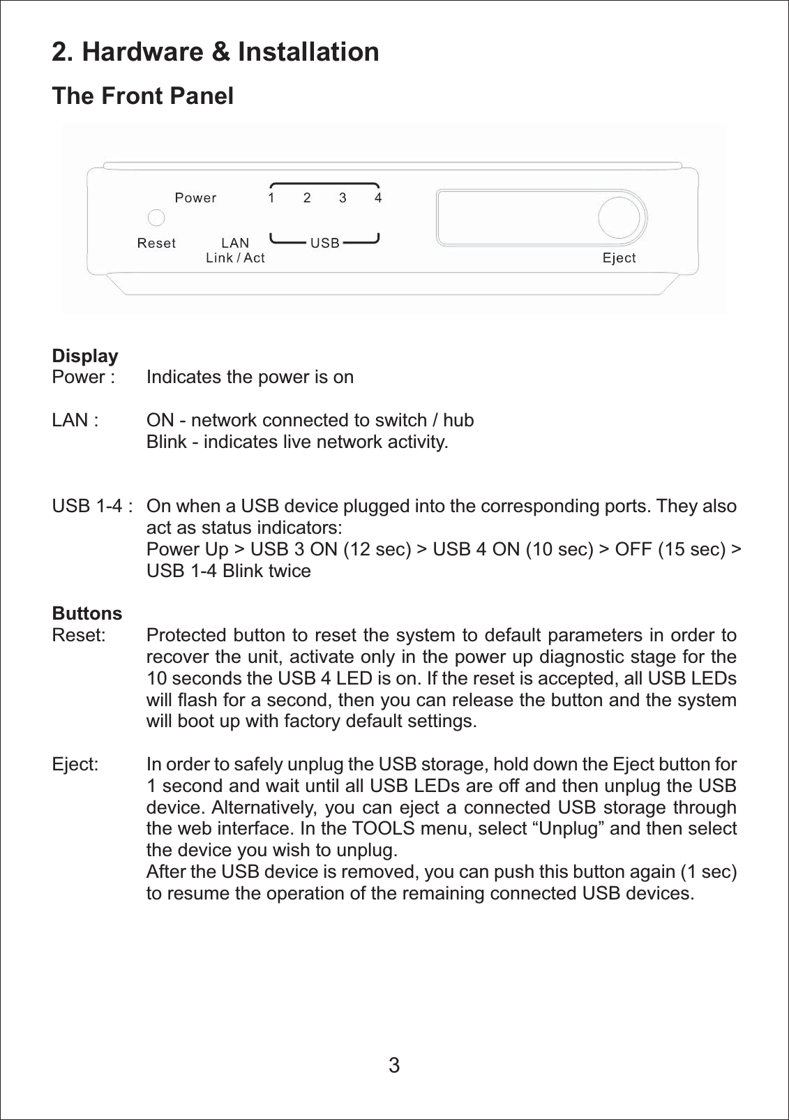 2. Hardware &amp; InstallationThe Front PanelDisplayPower : LAN :USB 1-4 :ButtonsReset:Eject:Indicates the power is on ON - network connected to switch / hubBlink - indicates live network activity.On when a USB device plugged into the corresponding ports. They also act as status indicators:Power Up > USB 3 ON (12 sec) > USB 4 ON (10 sec) > OFF (15 sec) > USB 1-4 Blink twice Protected button to reset the system to default parameters in order to recover the unit, activate only in the power up diagnostic stage for the 10 seconds the USB 4 LED is on. If the reset is accepted, all USB LEDs will flash for a second, then you can release the button and the system will boot up with factory default settings.In order to safely unplug the USB storage, hold down the Eject button for 1 second and wait until all USB LEDs are off and then unplug the USB device. Alternatively, you can eject a connected USB storage through the web interface. In the TOOLS menu, select &ldquo;Unplug&rdquo; and then select the device you wish to unplug.After the USB device is removed, you can push this button again (1 sec) to resume the operation of the remaining connected USB devices.3