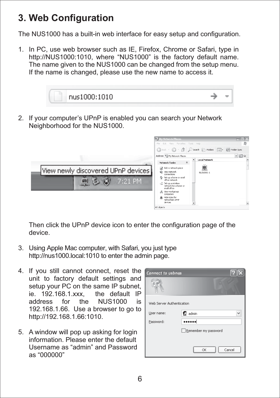3. Web ConfigurationThe NUS1000 has a built-in web interface for easy setup and configuration. 1.2.3.4.5.In PC, use web browser such as IE, Firefox, Chrome or Safari, type in http://NUS1000:1010, where &ldquo;NUS1000&rdquo; is the factory default name. The name given to the NUS1000 can be changed from the setup menu. If the name is changed, please use the new name to access it. If your computer&rsquo;s UPnP is enabled you can search your Network Neighborhood for the NUS1000.Then click the UPnP device icon to enter the configuration page of the device.Using Apple Mac computer, with Safari, you just type http://nus1000.local:1010 to enter the admin page.If you still cannot connect, reset the unit to factory default settings and setup your PC on the same IP subnet, ie. 192.168.1.xxx,  the default IP address for the NUS1000 is 192.168.1.66.  Use a browser to go to http://192.168.1.66:1010.A window will pop up asking for login information. Please enter the default Username as &ldquo;admin&rdquo; and Password as &ldquo;000000&rdquo;6
