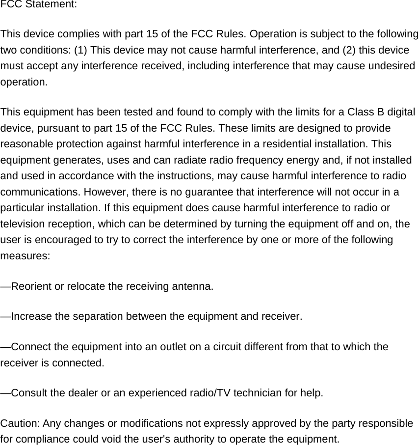 FCC Statement: This device complies with part 15 of the FCC Rules. Operation is subject to the following two conditions: (1) This device may not cause harmful interference, and (2) this device must accept any interference received, including interference that may cause undesired operation. This equipment has been tested and found to comply with the limits for a Class B digital device, pursuant to part 15 of the FCC Rules. These limits are designed to provide reasonable protection against harmful interference in a residential installation. This equipment generates, uses and can radiate radio frequency energy and, if not installed and used in accordance with the instructions, may cause harmful interference to radio communications. However, there is no guarantee that interference will not occur in a particular installation. If this equipment does cause harmful interference to radio or television reception, which can be determined by turning the equipment off and on, the user is encouraged to try to correct the interference by one or more of the following measures: &mdash;Reorient or relocate the receiving antenna. &mdash;Increase the separation between the equipment and receiver. &mdash;Connect the equipment into an outlet on a circuit different from that to which the receiver is connected. &mdash;Consult the dealer or an experienced radio/TV technician for help. Caution: Any changes or modifications not expressly approved by the party responsible for compliance could void the user's authority to operate the equipment.  