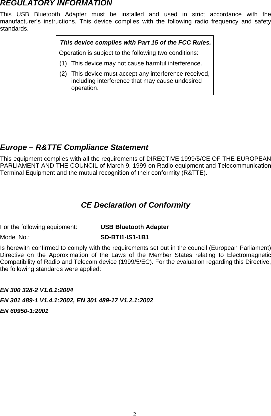  2REGULATORY INFORMATION This USB Bluetooth Adapter must be installed and used in strict accordance with the manufacturer&rsquo;s instructions. This device complies with the following radio frequency and safety standards. This device complies with Part 15 of the FCC Rules. Operation is subject to the following two conditions: (1)  This device may not cause harmful interference. (2)  This device must accept any interference received, including interference that may cause undesired operation.     Europe &ndash; R&amp;TTE Compliance Statement This equipment complies with all the requirements of DIRECTIVE 1999/5/CE OF THE EUROPEAN PARLIAMENT AND THE COUNCIL of March 9, 1999 on Radio equipment and Telecommunication Terminal Equipment and the mutual recognition of their conformity (R&amp;TTE).   CE Declaration of Conformity  For the following equipment:    USB Bluetooth Adapter Model No.:        SD-BTI1-IS1-1B1 Is herewith confirmed to comply with the requirements set out in the council (European Parliament) Directive on the Approximation of the Laws of the Member States relating to Electromagnetic Compatibility of Radio and Telecom device (1999/5/EC). For the evaluation regarding this Directive, the following standards were applied:  EN 300 328-2 V1.6.1:2004 EN 301 489-1 V1.4.1:2002, EN 301 489-17 V1.2.1:2002 EN 60950-1:2001        