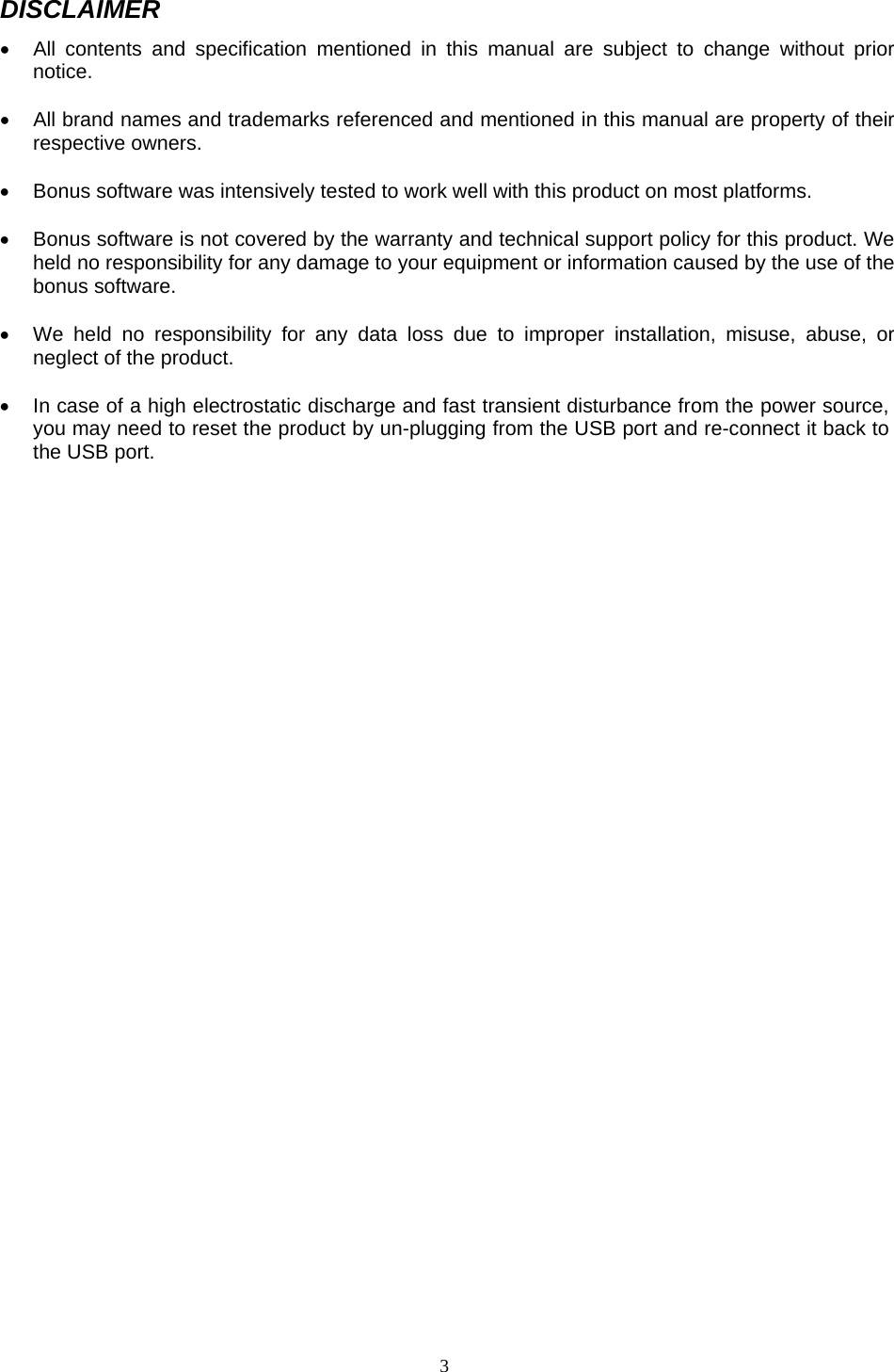  3DISCLAIMER &bull;  All contents and specification mentioned in this manual are subject to change without prior notice.  &bull;  All brand names and trademarks referenced and mentioned in this manual are property of their respective owners.  &bull;  Bonus software was intensively tested to work well with this product on most platforms.  &bull;  Bonus software is not covered by the warranty and technical support policy for this product. We held no responsibility for any damage to your equipment or information caused by the use of the bonus software.  &bull;  We held no responsibility for any data loss due to improper installation, misuse, abuse, or neglect of the product.   &bull;  In case of a high electrostatic discharge and fast transient disturbance from the power source, you may need to reset the product by un-plugging from the USB port and re-connect it back to the USB port.                                          