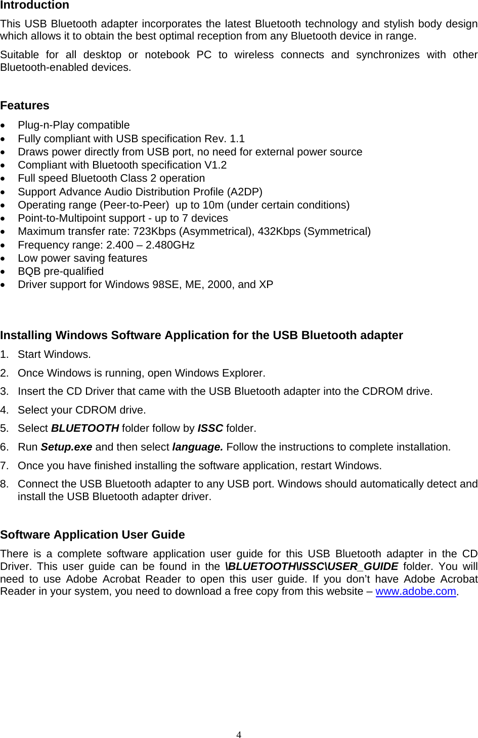  4Introduction This USB Bluetooth adapter incorporates the latest Bluetooth technology and stylish body design which allows it to obtain the best optimal reception from any Bluetooth device in range.     Suitable for all desktop or notebook PC to wireless connects and synchronizes with other Bluetooth-enabled devices.   Features &bull; Plug-n-Play compatible &bull;  Fully compliant with USB specification Rev. 1.1 &bull;  Draws power directly from USB port, no need for external power source &bull;  Compliant with Bluetooth specification V1.2 &bull;  Full speed Bluetooth Class 2 operation &bull;  Support Advance Audio Distribution Profile (A2DP) &bull;  Operating range (Peer-to-Peer)  up to 10m (under certain conditions)  &bull;  Point-to-Multipoint support - up to 7 devices &bull;  Maximum transfer rate: 723Kbps (Asymmetrical), 432Kbps (Symmetrical) &bull;  Frequency range: 2.400 &ndash; 2.480GHz &bull;  Low power saving features &bull; BQB pre-qualified &bull;  Driver support for Windows 98SE, ME, 2000, and XP    Installing Windows Software Application for the USB Bluetooth adapter 1. Start Windows. 2.  Once Windows is running, open Windows Explorer.  3.  Insert the CD Driver that came with the USB Bluetooth adapter into the CDROM drive.  4.  Select your CDROM drive. 5. Select BLUETOOTH folder follow by ISSC folder. 6. Run Setup.exe and then select language. Follow the instructions to complete installation.  7.  Once you have finished installing the software application, restart Windows. 8.  Connect the USB Bluetooth adapter to any USB port. Windows should automatically detect and install the USB Bluetooth adapter driver.    Software Application User Guide There is a complete software application user guide for this USB Bluetooth adapter in the CD Driver. This user guide can be found in the \BLUETOOTH\ISSC\USER_GUIDE folder. You will need to use Adobe Acrobat Reader to open this user guide. If you don&rsquo;t have Adobe Acrobat Reader in your system, you need to download a free copy from this website &ndash; www.adobe.com.   