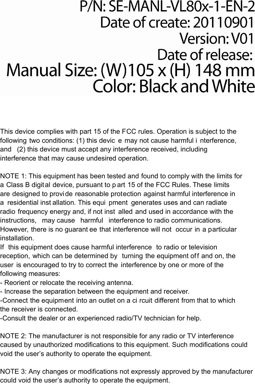   This device complies with part 15 of the FCC rules. Operation is subject to the following two conditions: (1) this devic e may not cause harmful i nterference, and (2) this device must accept any interference received, including interference that may cause undesired operation.  NOTE 1: This equipment has been tested and found to comply with the limits for a Class B digital device, pursuant to p art 15 of the FCC Rules. These limits are designed to provi de reasonable protection against harmful interference in a residential inst allation. This equi pment generates uses and can radiate radio frequency energy and, if not inst alled and used in accordance with the instructions, may cause harmful interference to radio communications.  However, there is no guarant ee that interference will not  occur in a particular installation.   If this equipment does cause harmful interference to radio or television reception, which can be determined by  turning the equipment of f and on, the user is encouraged to try to correct the interference by one or more of the following measures:   - Reorient or relocate the receiving antenna.   - Increase the separation between the equipment and receiver.   -Connect the equipment into an outlet on a ci rcuit different from that to which the receiver is connected.   -Consult the dealer or an experienced radio/TV technician for help. NOTE 2: The manufacturer is not responsible for any radio or TV interference caused by unauthorized modifications to this equipment. Such modifications could void the user&rsquo;s authority to operate the equipment.   NOTE 3: Any changes or modifications not expressly approved by the manufacturer could void the user&rsquo;s authority to operate the equipment.      