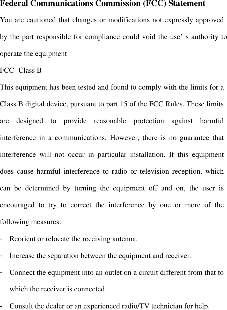 Federal Communications Commission (FCC) Statement You are cautioned that changes or modifications not expressly approved by the part responsible for compliance could void the use&rsquo;s authority to operate the equipment FCC- Class B This equipment has been tested and found to comply with the limits for a Class B digital device, pursuant to part 15 of the FCC Rules. These limits are designed to provide reasonable protection against harmful interference in a communications. However, there is no guarantee that interference will not occur in particular installation. If this equipment does cause harmful interference to radio or television reception, which can be determined by turning the equipment off and on, the user is encouraged to try to correct the interference by one or more of the following measures: - Reorient or relocate the receiving antenna. - Increase the separation between the equipment and receiver. - Connect the equipment into an outlet on a circuit different from that to which the receiver is connected. - Consult the dealer or an experienced radio/TV technician for help.  