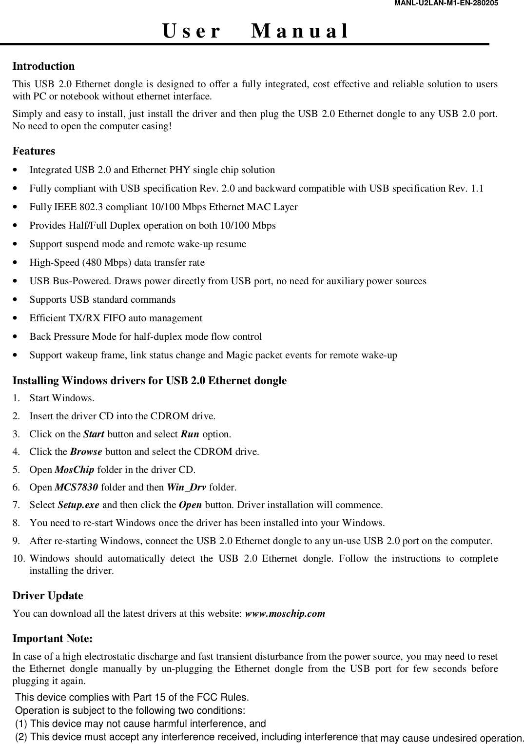 MANL-U2LAN-M1-EN-280205  U s e r      M a n u a l  Introduction This USB 2.0 Ethernet dongle is designed to offer a fully integrated, cost effective and reliable solution to users with PC or notebook without ethernet interface.  Simply and easy to install, just install the driver and then plug the USB 2.0 Ethernet dongle to any USB 2.0 port. No need to open the computer casing!  Features &bull; Integrated USB 2.0 and Ethernet PHY single chip solution &bull; Fully compliant with USB specification Rev. 2.0 and backward compatible with USB specification Rev. 1.1 &bull; Fully IEEE 802.3 compliant 10/100 Mbps Ethernet MAC Layer  &bull; Provides Half/Full Duplex operation on both 10/100 Mbps &bull; Support suspend mode and remote wake-up resume &bull; High-Speed (480 Mbps) data transfer rate &bull; USB Bus-Powered. Draws power directly from USB port, no need for auxiliary power sources &bull; Supports USB standard commands &bull; Efficient TX/RX FIFO auto management &bull; Back Pressure Mode for half-duplex mode flow control &bull; Support wakeup frame, link status change and Magic packet events for remote wake-up  Installing Windows drivers for USB 2.0 Ethernet dongle 1. Start Windows. 2. Insert the driver CD into the CDROM drive. 3. Click on the Start button and select Run option. 4. Click the Browse button and select the CDROM drive. 5. Open MosChip folder in the driver CD. 6. Open MCS7830 folder and then Win_Drv folder. 7. Select Setup.exe and then click the Open button. Driver installation will commence. 8. You need to re-start Windows once the driver has been installed into your Windows. 9. After re-starting Windows, connect the USB 2.0 Ethernet dongle to any un-use USB 2.0 port on the computer. 10. Windows should automatically detect the USB 2.0 Ethernet dongle. Follow the instructions to complete installing the driver.   Driver Update You can download all the latest drivers at this website: www.moschip.com    Important Note: In case of a high electrostatic discharge and fast transient disturbance from the power source, you may need to reset the Ethernet dongle manually by un-plugging the Ethernet dongle from the USB port for few seconds before plugging it again.  This device complies with Part 15 of the FCC Rules.Operation is subject to the following two conditions:(1) This device may not cause harmful interference, and (2) This device must accept any interference received, including interference that may cause undesired operation.