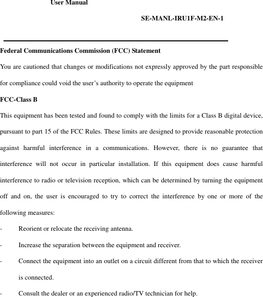 User Manual                        SE-MANL-IRU1F-M2-EN-1  Federal Communications Commission (FCC) Statement You are cautioned that changes or modifications not expressly approved by the part responsible for compliance could void the user&rsquo;s authority to operate the equipment FCC-Class B This equipment has been tested and found to comply with the limits for a Class B digital device, pursuant to part 15 of the FCC Rules. These limits are designed to provide reasonable protection against harmful interference in a communications. However, there is no guarantee that interference will not occur in particular installation. If this equipment does cause harmful interference to radio or television reception, which can be determined by turning the equipment off and on, the user is encouraged to try to correct the interference by one or more of the following measures: - Reorient or relocate the receiving antenna. - Increase the separation between the equipment and receiver. - Connect the equipment into an outlet on a circuit different from that to which the receiver is connected. - Consult the dealer or an experienced radio/TV technician for help. 