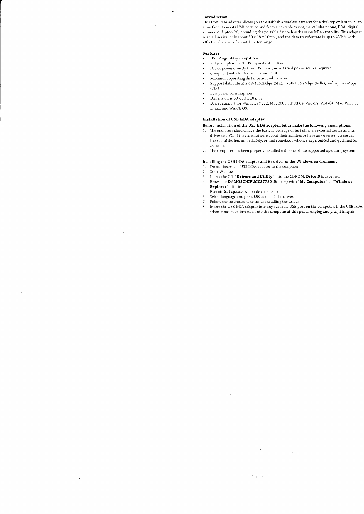User Introductionlhis  USB irDA  adapter  aiiows  you  to establish  a wireless  gateway  for  a desktop  or laptop  PC totransfer  data via  its  USB port,  to  and frorn  a portable  device, i.e. cellular  phone,  PDA,  digitalcamera,  or laptop  PC, providing  the  portable  device has the  same IrDA  capability.  This adapteris small  in  size, only  about  50 x 18 x 10mm,  and the  data  transfer  rate is up to  4Mbls  witheffective  distance  of about  1 meter  ranqe.FeaturesUSB Plug-n-Play compatibieFully compliant with USB specification Rev. 1.1Draws power directiy from USB port, no external power source requiredCompliant with IrDA specification V1.4Maximum operating distance around 1 meterSupport data rate at2.4K-1.75.2Kbps (SIR), 576K-1.152Mbps (MIR), and up to 4Mbps(FIR)Low power consumptionDimension is 50 x 18 x 10 mmDriver support for Windorvs 98SE, ME, 2000, XP, XP64, Vista32, Vista64, Mac, WHQLLinux, and WinCE OS.Installation  of  USB  IrDA  adapterBefore  installation  of the  USB  IrDA  adapter,  Iet  us make  the  following  assumptions:1.  The end  users should  have the  basic knowledge  ofinstalling  an external  device and  itsdriver to a PC. If they are not  sure about their abilities or have any queries, please calltheir  local dealers immediately,  or frnd  somebody  who  are experienced  and  qualified  forassistance.2.  The computer  has been properly  installed  with  one of the  supported  operating  systemInstalling  the  USB IrDA  adapter  and  its  driver  under  Windows  environment1.  Do not  insert  the  USB IrDA  adapter  to the  comDuter.2.  Start Windows3.  Insert  the CD, "Drivers  and  Utility"  into  the  CDROM.  Drive  D is assumed4.  Browse  to  D:\MOSCHIP\MCS7780  directory  with  "My  Computer"  or "WindowsExplorer"  utiiities5.  Execute Setup.exe  by double  click its  icon,6.  Select language  and press OK  to  install  the  driver.7.  Foilow  the  instructions  to finish  installing  the drtver.B.  Insert  the  USB IrDA  adapter  into  any available  USB port  on the  computer.  If  the  USB IrDAadapter  has been inserted  onto  the  computer  at this  point,  unplug  and plug  it  in  again.
