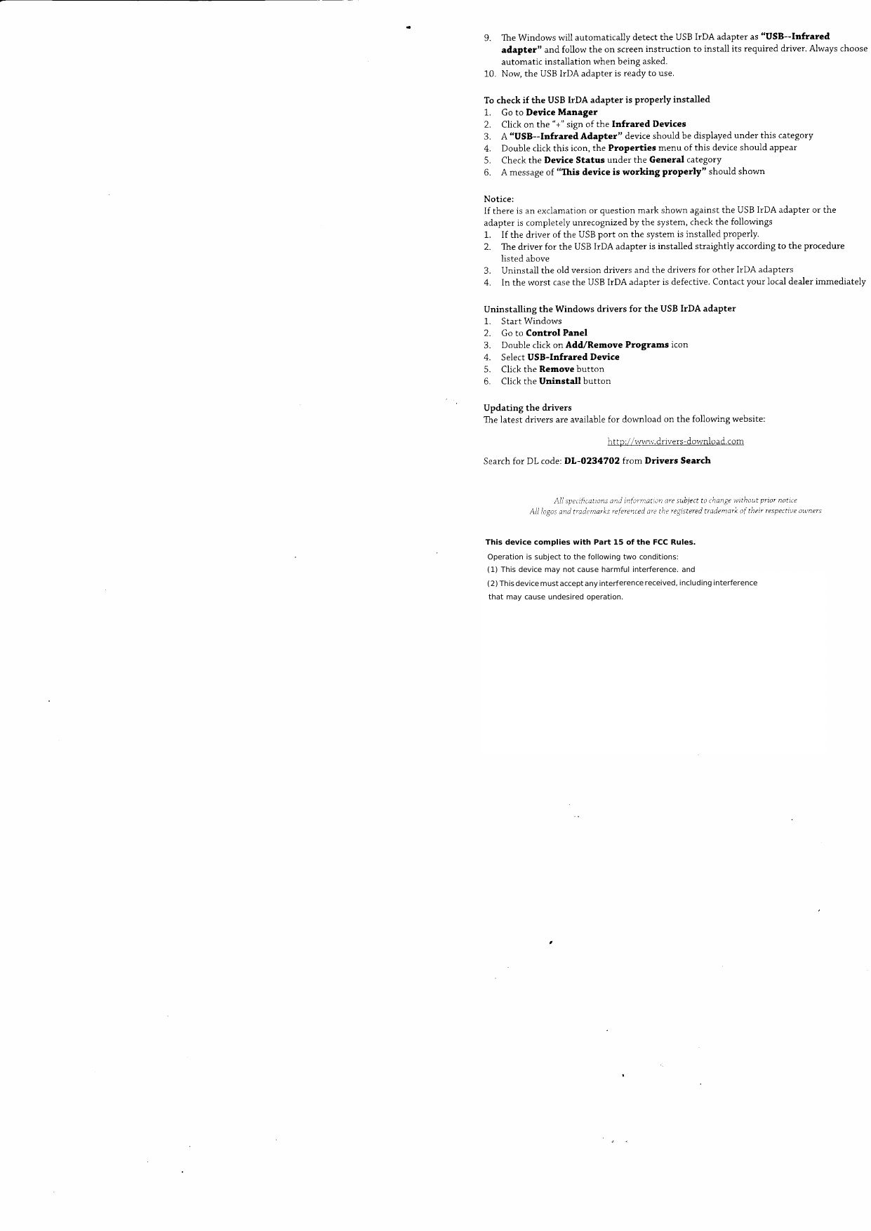 9.  The Windows  will  automatically  detect  the  USB IrDA  adapter  as "USB--Infraredadapter"  and  follow  the  on  screen instruction  to  install  its required  driver.  Always  chooseautomatic  installation  when  being  asked.10.  Now,  the  USB IrDA  adapter  is ready  to use.To check  if  the  USB IrDA  adapter  is properly  installed1.  Go to  Device  Manager2.  Click  on  the  "+" sign of the  Infrared  Devices3.  A  "USB--Infrared  Adapter"  device should  be displayed  under  this  category4.  Double  click  this  icon, the  Properties  menu  of this  device should  appear5.  Check  the  Device  Status  under  the  General  category6.  A message of  "This  device  is working  ProPerly"  should  shownNotice:If there  is an exclamation  or  question  mark  shown  against  the  USB IIDA  adapter  or theadapter  is compietely  unrecognized  by the  system,  check the followings1.  If  the  driver  of the USB port  on the  system  is installed  properly.2.  The driver  for the  USB IrDA  adapter  is instalied  straightly  according  to the  procedurelisted  above3.  Uninstall  the  old version  drivers  and  the  drivers  for  other  IrDA  adapters4.  In the worst  case the  USB IIDA  adapter  is defective.  Contact  your  local dealer  immediatelyUninstalling  the  Windows  drivers  for  the  USB  IrDA  adapter1.  Start Windows2.  Go to Control  Panel3.  Double  click on Add/Remove  Programs  icon4.  Select USB-Infrared  Device5.  Click  the  Remove  button6.  Click  the  Uninstall  buttonUpdating  the  driversThe latest  drivers  are available  for  download  on  the  following  website:http ://lvwrv. dnvers-download.  comSearch for  DL  code: DL-O2347O2  from  Drivers  SearchAli  spec!ficattons and  infornation  are subjed  to change wtthaut  priar  not:ircAil Iogos and  tradtnarks  referenterl are the registered trademark  of their  respective awners  This device complies with Part 15 of the FCC Rules. Operation is subject to the following two conditions:  (1) This device may not cause harmful interference. and (2) This device must accept any interference received, including interference that may cause undesired operation. 