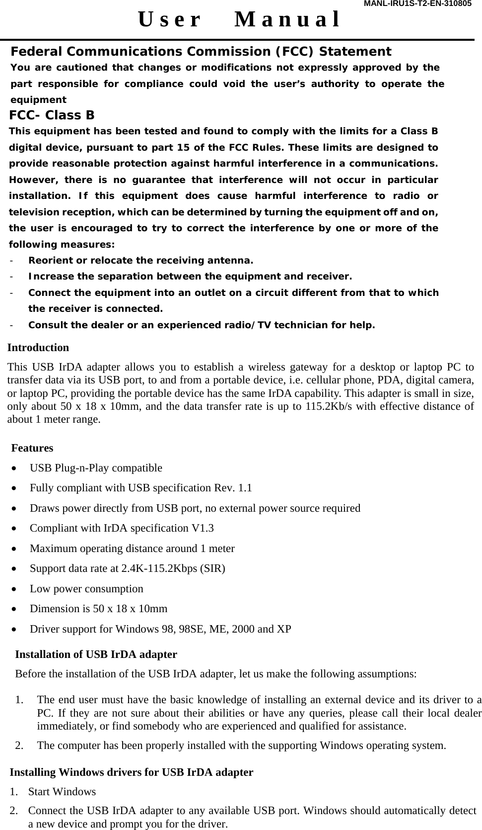 MANL-IRU1S-T2-EN-310805  U s e r      M a n u a l  Introduction This USB IrDA adapter allows you to establish a wireless gateway for a desktop or laptop PC to transfer data via its USB port, to and from a portable device, i.e. cellular phone, PDA, digital camera, or laptop PC, providing the portable device has the same IrDA capability. This adapter is small in size, only about 50 x 18 x 10mm, and the data transfer rate is up to 115.2Kb/s with effective distance of about 1 meter range.   Features &bull; USB Plug-n-Play compatible &bull; Fully compliant with USB specification Rev. 1.1 &bull; Draws power directly from USB port, no external power source required &bull; Compliant with IrDA specification V1.3 &bull; Maximum operating distance around 1 meter &bull; Support data rate at 2.4K-115.2Kbps (SIR) &bull; Low power consumption &bull; Dimension is 50 x 18 x 10mm &bull; Driver support for Windows 98, 98SE, ME, 2000 and XP   Installation of USB IrDA adapter Before the installation of the USB IrDA adapter, let us make the following assumptions:  1. The end user must have the basic knowledge of installing an external device and its driver to a PC. If they are not sure about their abilities or have any queries, please call their local dealer immediately, or find somebody who are experienced and qualified for assistance. 2. The computer has been properly installed with the supporting Windows operating system.   Installing Windows drivers for USB IrDA adapter  1. Start Windows 2. Connect the USB IrDA adapter to any available USB port. Windows should automatically detect a new device and prompt you for the driver.     Federal Communications Commission (FCC) Statement You are cautioned that changes or modifications not expressly approved by the part responsible for compliance could void the user&rsquo;s authority to operate the equipment  FCC- Class B This equipment has been tested and found to comply with the limits for a Class B digital device, pursuant to part 15 of the FCC Rules. These limits are designed to provide reasonable protection against harmful interference in a communications. However, there is no guarantee that interference will not occur in particular installation. If this equipment does cause harmful interference to radio or television reception, which can be determined by turning the equipment off and on, the user is encouraged to try to correct the interference by one or more of the following measures: - Reorient or relocate the receiving antenna. - Increase the separation between the equipment and receiver. - Connect the equipment into an outlet on a circuit different from that to which the receiver is connected. - Consult the dealer or an experienced radio/TV technician for help.  