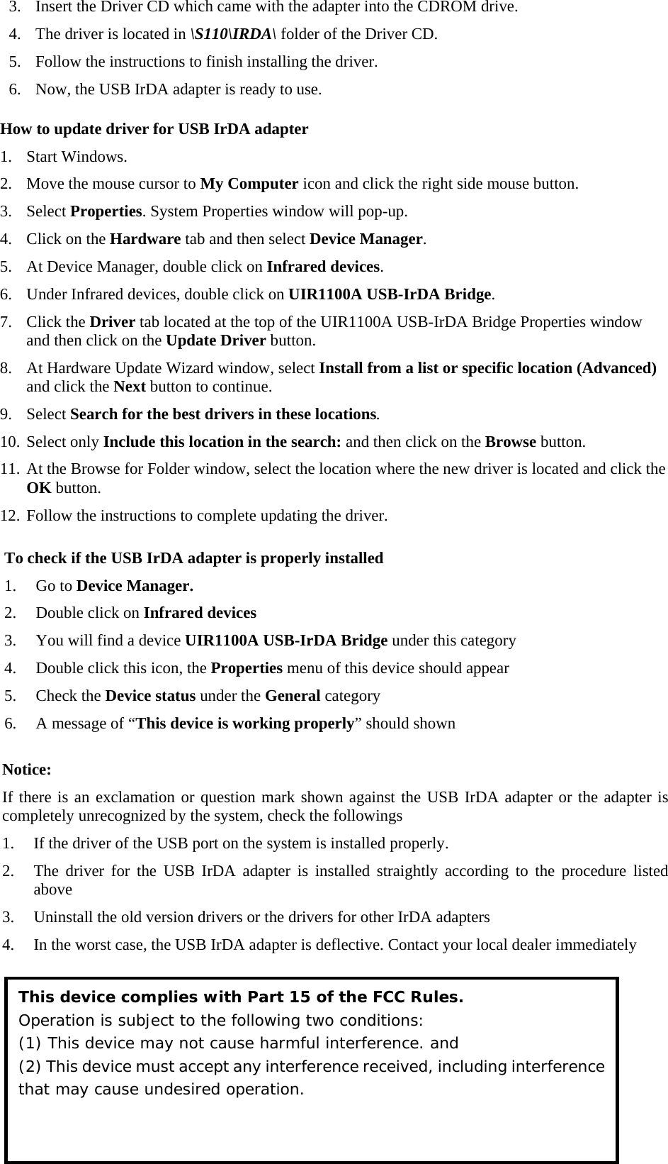 How to update driver for USB IrDA adapter 1. Start Windows. 2. Move the mouse cursor to My Computer icon and click the right side mouse button. 3. Select Properties. System Properties window will pop-up. 4. Click on the Hardware tab and then select Device Manager. 5. At Device Manager, double click on Infrared devices.  6. Under Infrared devices, double click on UIR1100A USB-IrDA Bridge. 7. Click the Driver tab located at the top of the UIR1100A USB-IrDA Bridge Properties window and then click on the Update Driver button. 8. At Hardware Update Wizard window, select Install from a list or specific location (Advanced) and click the Next button to continue. 9. Select Search for the best drivers in these locations. 10. Select only Include this location in the search: and then click on the Browse button. 11. At the Browse for Folder window, select the location where the new driver is located and click the OK button. 12. Follow the instructions to complete updating the driver.   To check if the USB IrDA adapter is properly installed 1. Go to Device Manager. 2. Double click on Infrared devices 3. You will find a device UIR1100A USB-IrDA Bridge under this category 4. Double click this icon, the Properties menu of this device should appear 5. Check the Device status under the General category 6. A message of &ldquo;This device is working properly&rdquo; should shown   Notice: If there is an exclamation or question mark shown against the USB IrDA adapter or the adapter is completely unrecognized by the system, check the followings 1. If the driver of the USB port on the system is installed properly.  2. The driver for the USB IrDA adapter is installed straightly according to the procedure listed above 3. Uninstall the old version drivers or the drivers for other IrDA adapters 4. In the worst case, the USB IrDA adapter is deflective. Contact your local dealer immediately    This device complies with Part 15 of the FCC Rules. Operation is subject to the following two conditions:  (1) This device may not cause harmful interference. and (2) This device must accept any interference received, including interference that may cause undesired operation. 3. Insert the Driver CD which came with the adapter into the CDROM drive. 4. The driver is located in \S110\IRDA\ folder of the Driver CD. 5. Follow the instructions to finish installing the driver. 6. Now, the USB IrDA adapter is ready to use.  