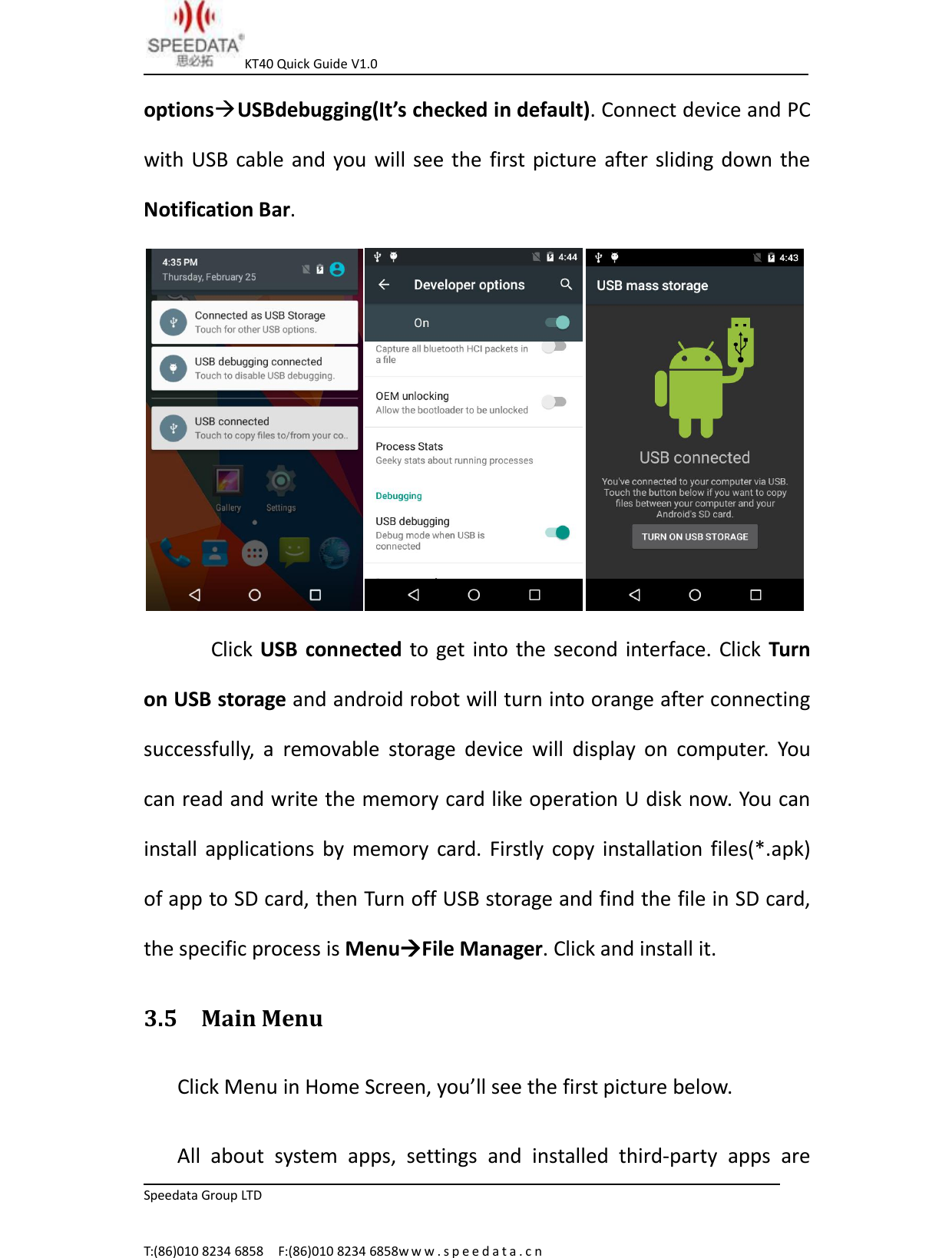 KT40 Quick Guide V1.0Speedata Group LTDT:(86)010 8234 6858 F:(86)010 8234 6858w w w . s p e e d a t a . c noptionsUSBdebugging(It&rsquo;s checked in default). Connect device and PCwith USB cable and you will see the first picture after sliding down theNotification Bar.Click USB connected to get into the second interface. Click Turnon USB storage and android robot will turn into orange after connectingsuccessfully, a removable storage device will display on computer. Youcan read and write the memory card like operation U disk now. You caninstall applications by memory card. Firstly copy installation files(*.apk)of app to SD card, then Turn off USB storage and find the file in SD card,the specific process is MenuFile Manager. Click and install it.3.5 Main MenuClick Menu in Home Screen, you&rsquo;ll see the first picture below.All about system apps, settings and installed third-party apps are