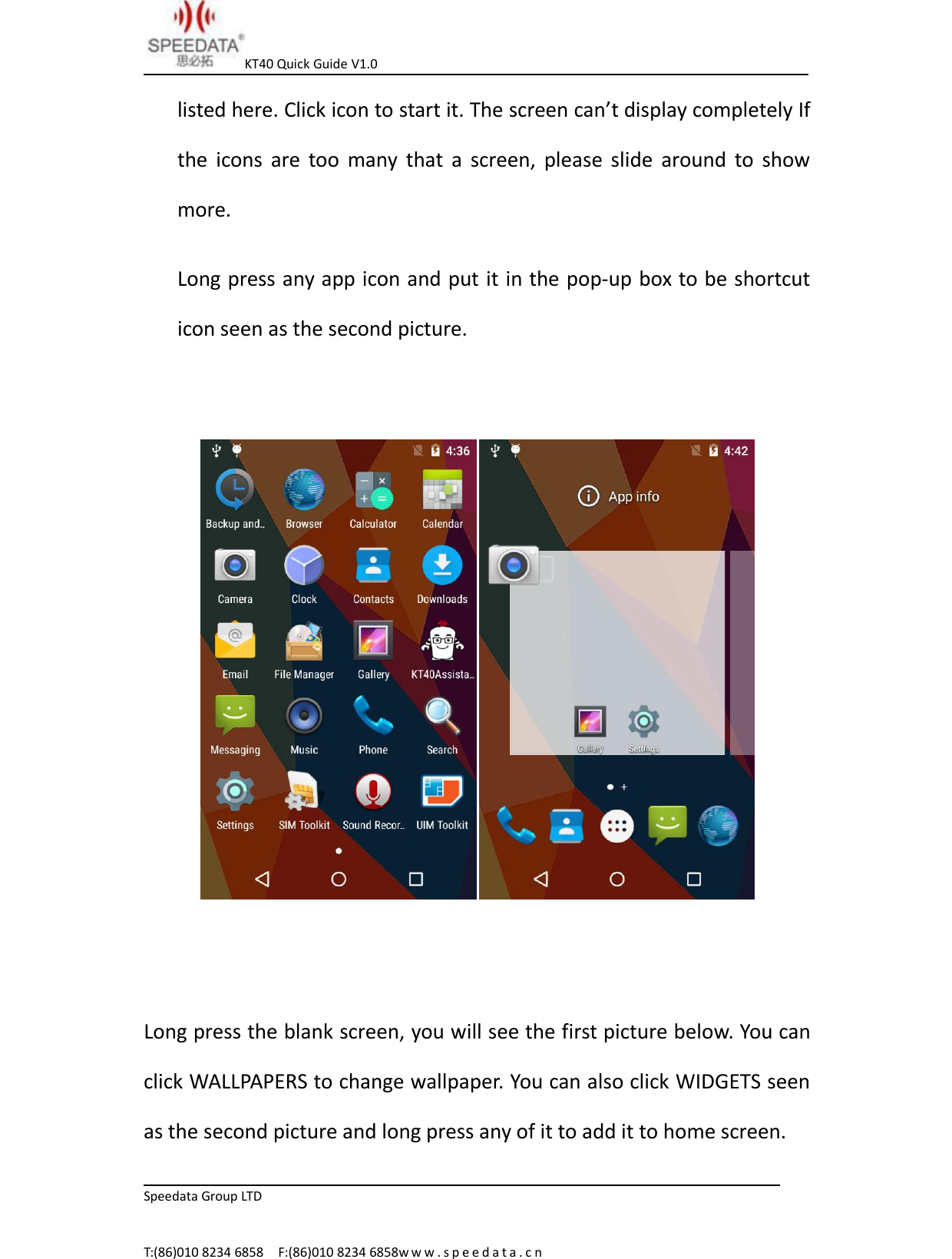 KT40 Quick Guide V1.0Speedata Group LTDT:(86)010 8234 6858 F:(86)010 8234 6858w w w . s p e e d a t a . c nlisted here. Click icon to start it. The screen can&rsquo;t display completely Ifthe icons are too many that a screen, please slide around to showmore.Long press any app icon and put it in the pop-up box to be shortcuticon seen as the second picture.Long press the blank screen, you will see the first picture below. You canclick WALLPAPERS to change wallpaper. You can also click WIDGETS seenas the second picture and long press any of it to add it to home screen.