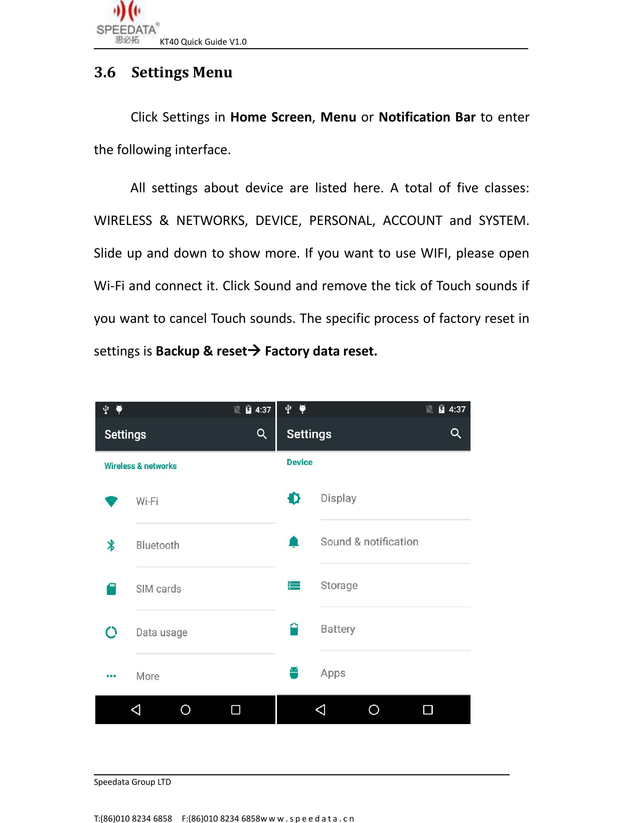 KT40 Quick Guide V1.0Speedata Group LTDT:(86)010 8234 6858 F:(86)010 8234 6858w w w . s p e e d a t a . c n3.6 Settings MenuClick Settings in Home Screen,Menu or Notification Bar to enterthe following interface.All settings about device are listed here. A total of five classes:WIRELESS &amp; NETWORKS, DEVICE, PERSONAL, ACCOUNT and SYSTEM.Slide up and down to show more. If you want to use WIFI, please openWi-Fi and connect it. Click Sound and remove the tick of Touch sounds ifyou want to cancel Touch sounds. The specific process of factory reset insettings is Backup &amp; resetFactory data reset.
