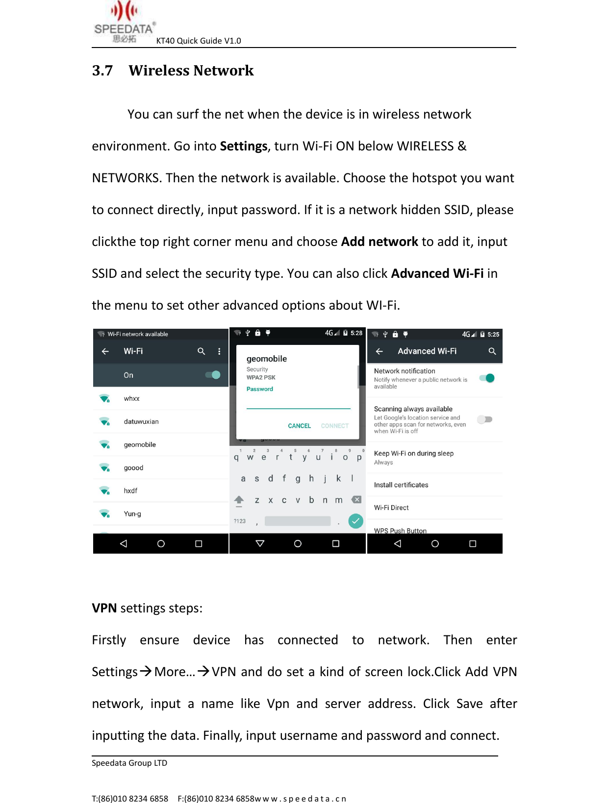 KT40 Quick Guide V1.0Speedata Group LTDT:(86)010 8234 6858 F:(86)010 8234 6858w w w . s p e e d a t a . c n3.7 Wireless NetworkYou can surf the net when the device is in wireless networkenvironment. Go into Settings, turn Wi-Fi ON below WIRELESS &amp;NETWORKS. Then the network is available. Choose the hotspot you wantto connect directly, input password. If it is a network hidden SSID, pleaseclickthe top right corner menu and choose Add network to add it, inputSSID and select the security type. You can also click Advanced Wi-Fi inthe menu to set other advanced options about WI-Fi.VPN settings steps:Firstly ensure device has connected to network. Then enterSettingsMore&hellip;VPN and do set a kind of screen lock.Click Add VPNnetwork, input a name like Vpn and server address. Click Save afterinputting the data. Finally, input username and password and connect.