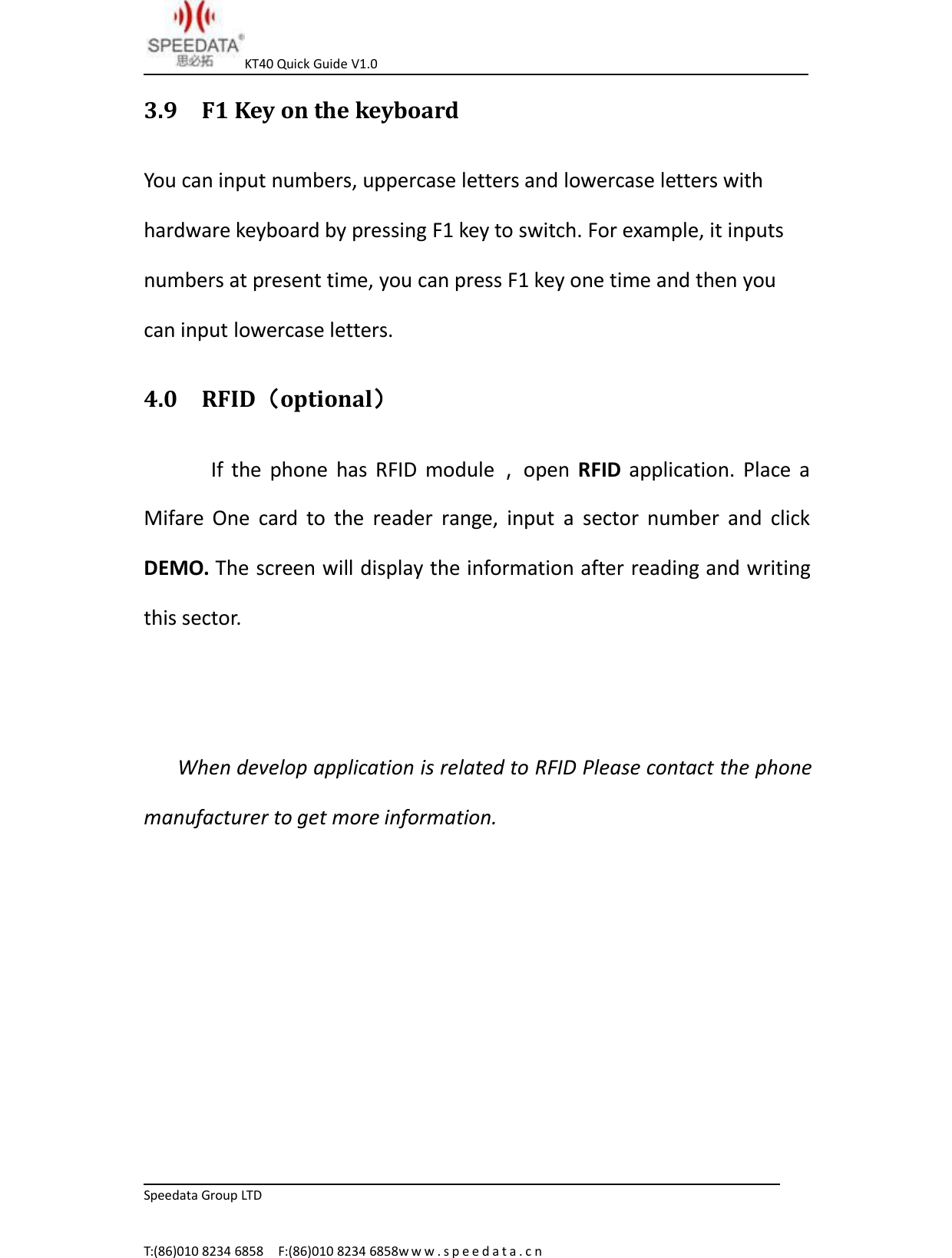 KT40 Quick Guide V1.0Speedata Group LTDT:(86)010 8234 6858 F:(86)010 8234 6858w w w . s p e e d a t a . c n3.9 F1 Key on the keyboardYou can input numbers, uppercase letters and lowercase letters withhardware keyboard by pressing F1 key to switch. For example, it inputsnumbers at present time, you can press F1 key one time and then youcan input lowercase letters.4.0 RFID（optional）If the phone has RFID module ，open RFID application. Place aMifare One card to the reader range, input a sector number and clickDEMO. The screen will display the information after reading and writingthis sector.When develop application is related to RFID Please contact the phonemanufacturer to get more information.
