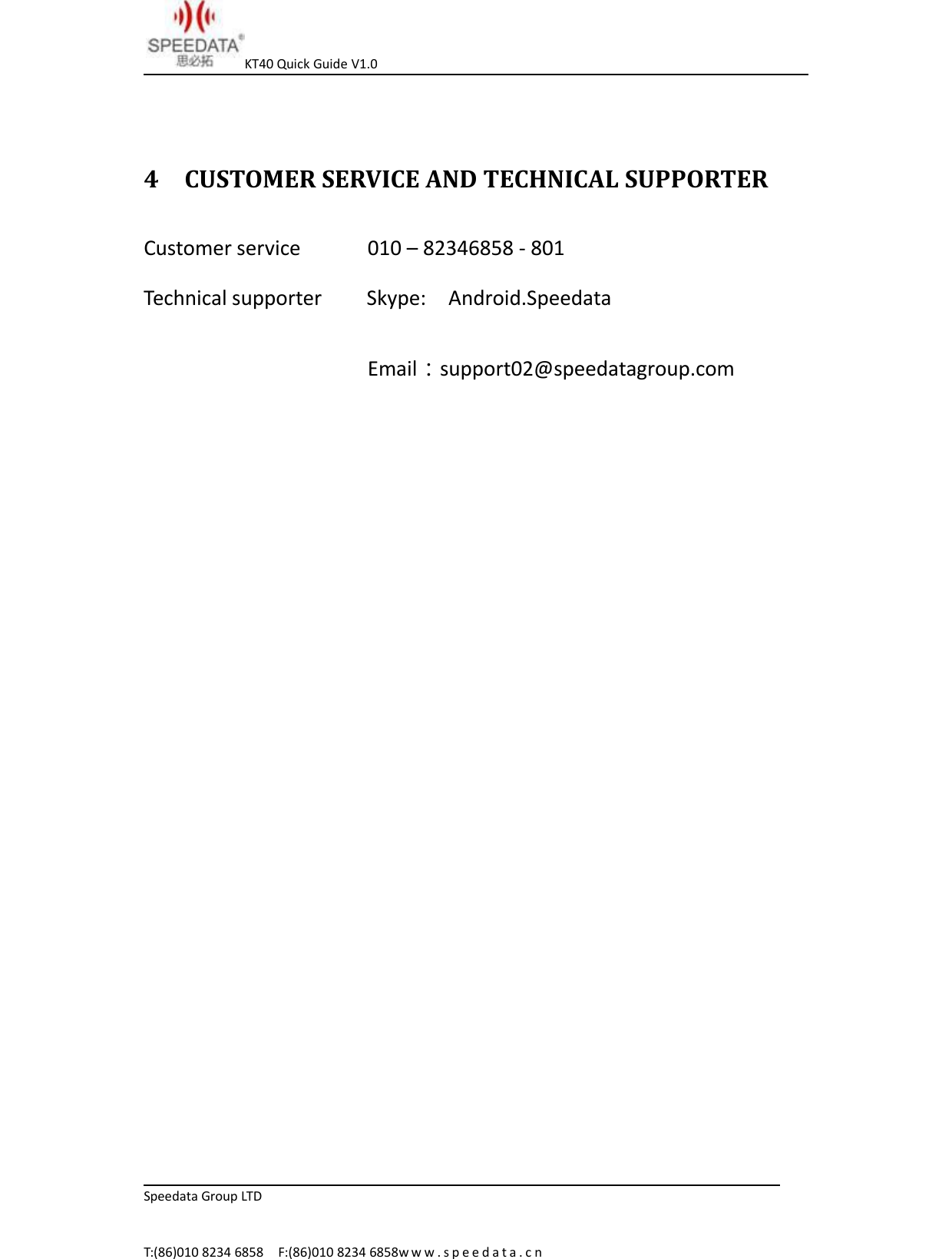 KT40 Quick Guide V1.0Speedata Group LTDT:(86)010 8234 6858 F:(86)010 8234 6858w w w . s p e e d a t a . c n4 CUSTOMER SERVICE AND TECHNICAL SUPPORTERCustomer service 010 &ndash; 82346858 - 801Technical supporter Skype: Android.SpeedataEmail：support02@speedatagroup.com