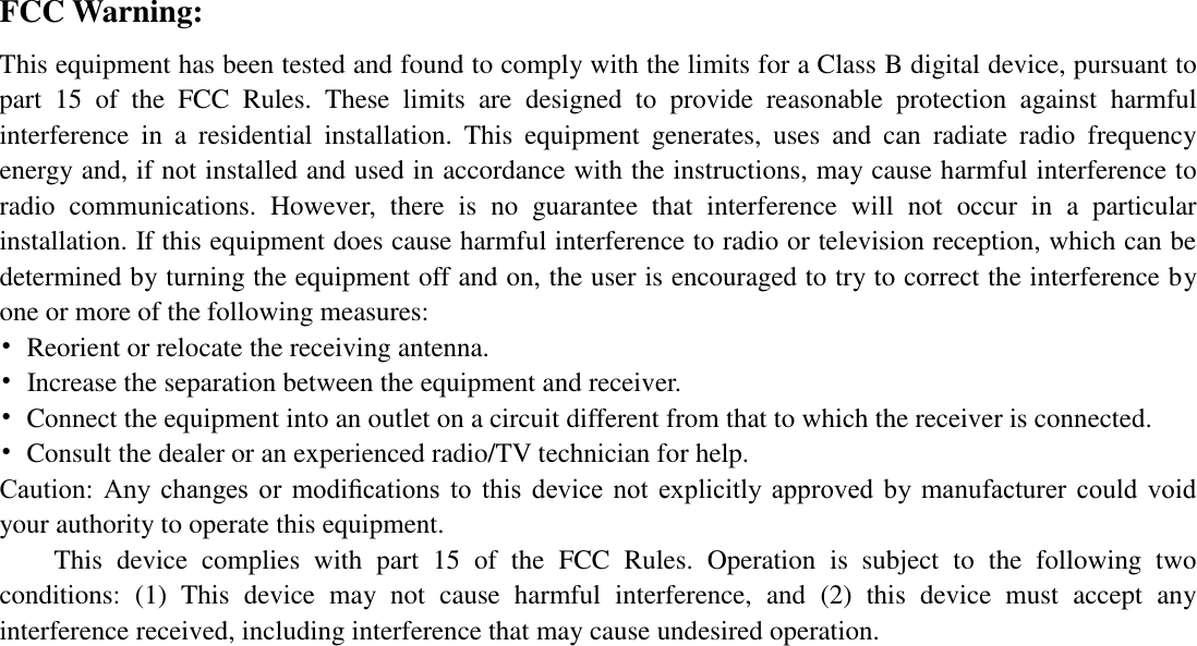  FCC Warning: This equipment has been tested and found to comply with the limits for a Class B digital device, pursuant to part  15  of  the  FCC  Rules.  These  limits  are  designed  to  provide  reasonable  protection  against  harmful interference  in  a  residential  installation.  This  equipment  generates,  uses  and  can  radiate  radio  frequency energy and, if not installed and used in accordance with the instructions, may cause harmful interference to radio  communications.  However,  there  is  no  guarantee  that  interference  will  not  occur  in  a  particular installation. If this equipment does cause harmful interference to radio or television reception, which can be determined by turning the equipment off and on, the user is encouraged to try to correct the interference by one or more of the following measures: &bull;  Reorient or relocate the receiving antenna. &bull;  Increase the separation between the equipment and receiver. &bull;  Connect the equipment into an outlet on a circuit different from that to which the receiver is connected. &bull;  Consult the dealer or an experienced radio/TV technician for help. Caution:  Any  changes  or  modiﬁcations  to  this  device  not  explicitly  approved  by  manufacturer  could  void your authority to operate this equipment. This  device  complies  with  part  15  of  the  FCC  Rules.  Operation  is  subject  to  the  following  two conditions:  (1)  This  device  may  not  cause  harmful  interference,  and  (2)  this  device  must  accept  any interference received, including interference that may cause undesired operation.   