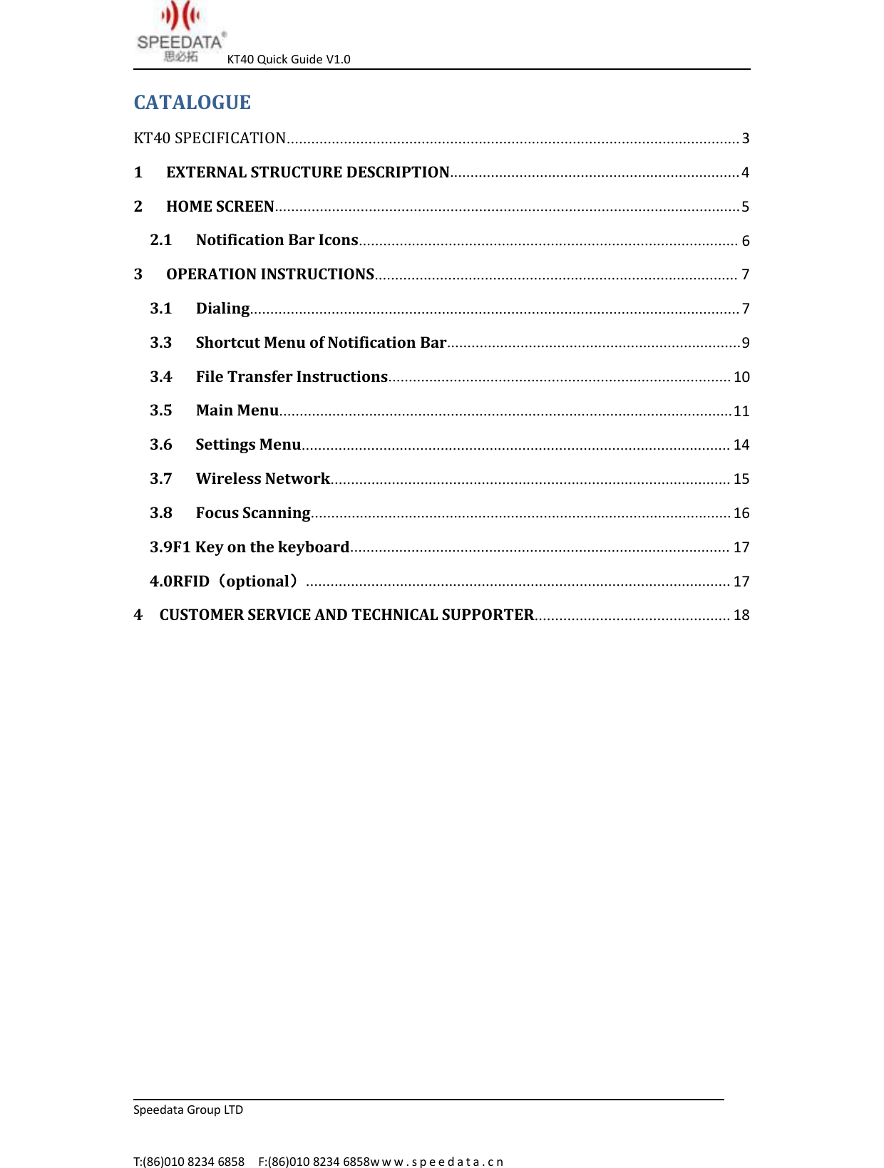 KT40 Quick Guide V1.0Speedata Group LTDT:(86)010 8234 6858 F:(86)010 8234 6858w w w . s p e e d a t a . c nCATALOGUEKT40 SPECIFICATION...............................................................................................................31 EXTERNAL STRUCTURE DESCRIPTION.......................................................................42 HOME SCREEN..................................................................................................................52.1 Notification Bar Icons............................................................................................. 63 OPERATION INSTRUCTIONS......................................................................................... 73.1 Dialing........................................................................................................................ 73.3 Shortcut Menu of Notification Bar........................................................................93.4 File Transfer Instructions.................................................................................... 103.5 Main Menu...............................................................................................................113.6 Settings Menu......................................................................................................... 143.7 Wireless Network.................................................................................................. 153.8 Focus Scanning....................................................................................................... 163.9F1 Key on the keyboard............................................................................................. 174.0RFID（optional）........................................................................................................ 174 CUSTOMER SERVICE AND TECHNICAL SUPPORTER................................................ 18