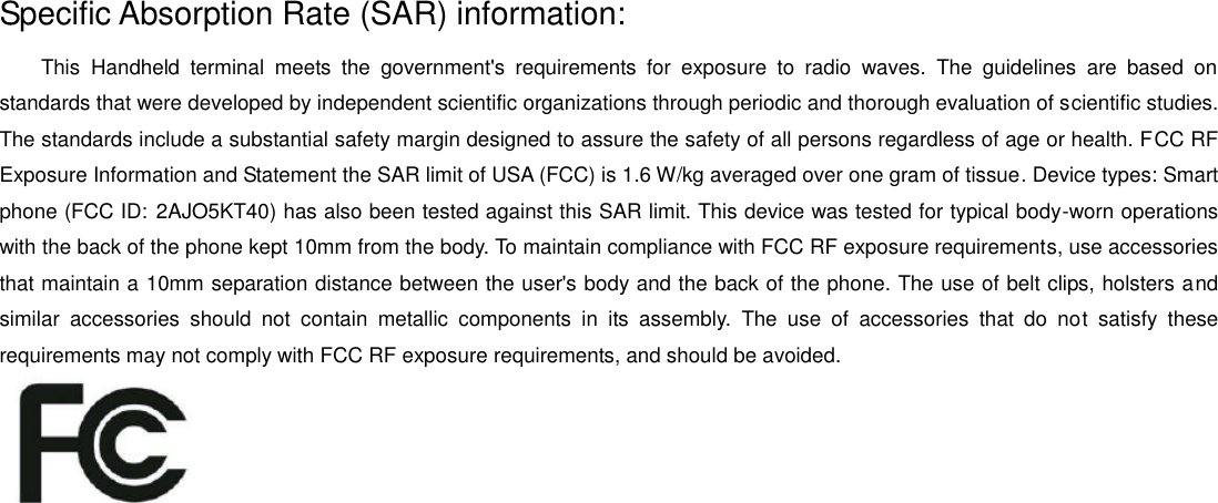 Specific Absorption Rate (SAR) information: This  Handheld  terminal  meets  the  government's  requirements  for  exposure  to  radio  waves.  The  guidelines  are  based  on standards that were developed by independent scientific organizations through periodic and thorough evaluation of scientific studies. The standards include a substantial safety margin designed to assure the safety of all persons regardless of age or health. FCC RF Exposure Information and Statement the SAR limit of USA (FCC) is 1.6 W/kg averaged over one gram of tissue. Device types: Smart phone (FCC ID: 2AJO5KT40) has also been tested against this SAR limit. This device was tested for typical body-worn operations with the back of the phone kept 10mm from the body. To maintain compliance with FCC RF exposure requirements, use accessories that maintain a 10mm separation distance between the user's body and the back of the phone. The use of belt clips, holsters and similar  accessories  should  not  contain  metallic  components  in  its  assembly.  The  use  of  accessories  that  do  not  satisfy  these requirements may not comply with FCC RF exposure requirements, and should be avoided.    