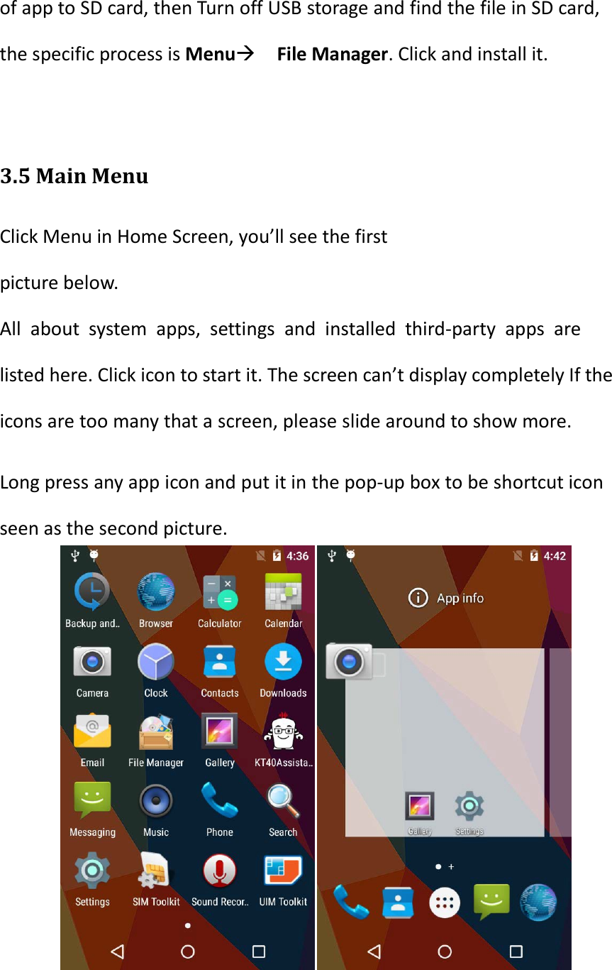 of app to SD card, then Turn off USB storage and find the file in SD card, the specific process is Menu File Manager. Click and install it.  3.5 Main Menu Click Menu in Home Screen, you&rsquo;ll see the first picture below. All about system apps, settings and installed third-party apps are listed here. Click icon to start it. The screen can&rsquo;t display completely If the icons are too many that a screen, please slide around to show more. Long press any app icon and put it in the pop-up box to be shortcut icon seen as the second picture.      