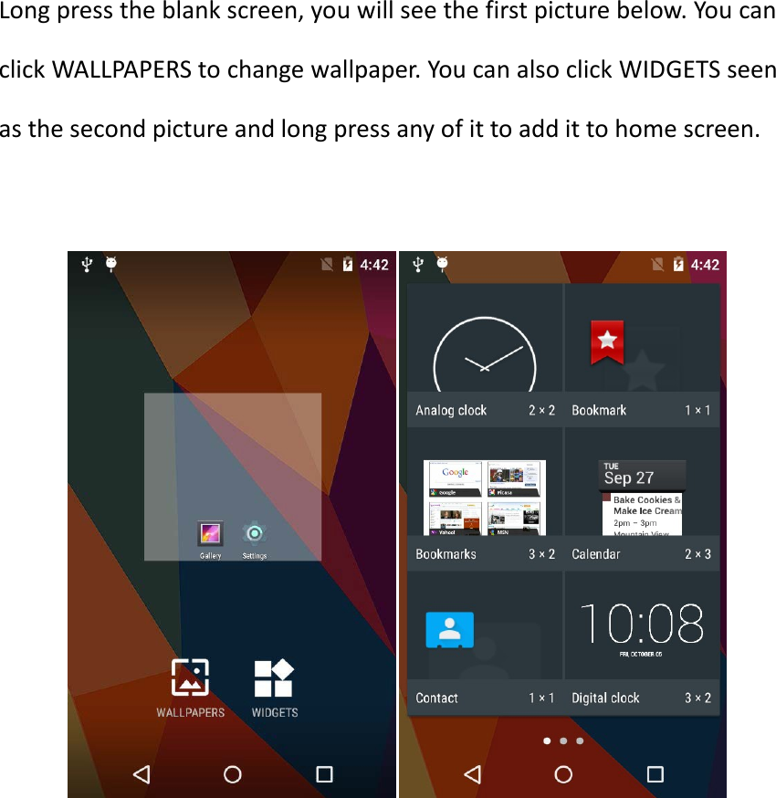 Long press the blank screen, you will see the first picture below. You can click WALLPAPERS to change wallpaper. You can also click WIDGETS seen as the second picture and long press any of it to add it to home screen.            