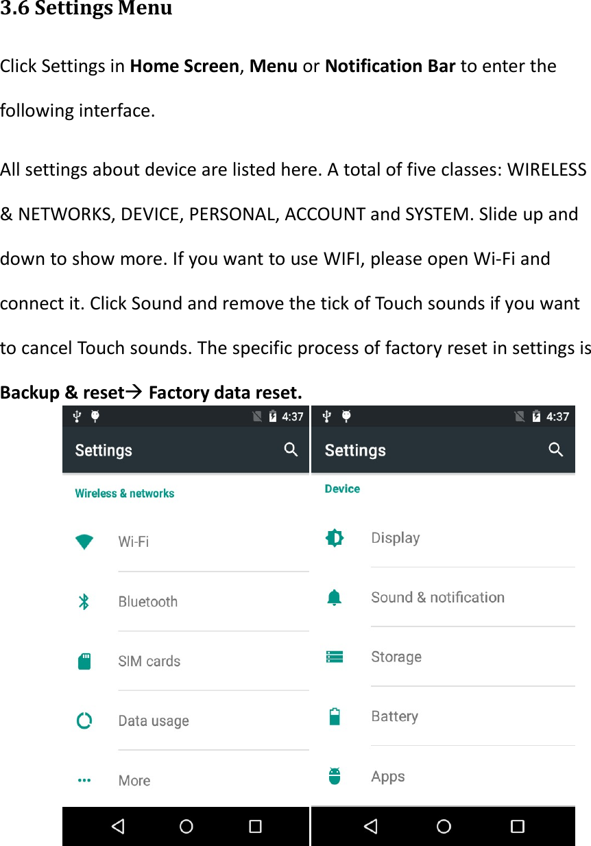   3.6 Settings Menu Click Settings in Home Screen, Menu or Notification Bar to enter the following interface. All settings about device are listed here. A total of five classes: WIRELESS &amp; NETWORKS, DEVICE, PERSONAL, ACCOUNT and SYSTEM. Slide up and down to show more. If you want to use WIFI, please open Wi-Fi and connect it. Click Sound and remove the tick of Touch sounds if you want to cancel Touch sounds. The specific process of factory reset in settings is Backup &amp; reset Factory data reset.      