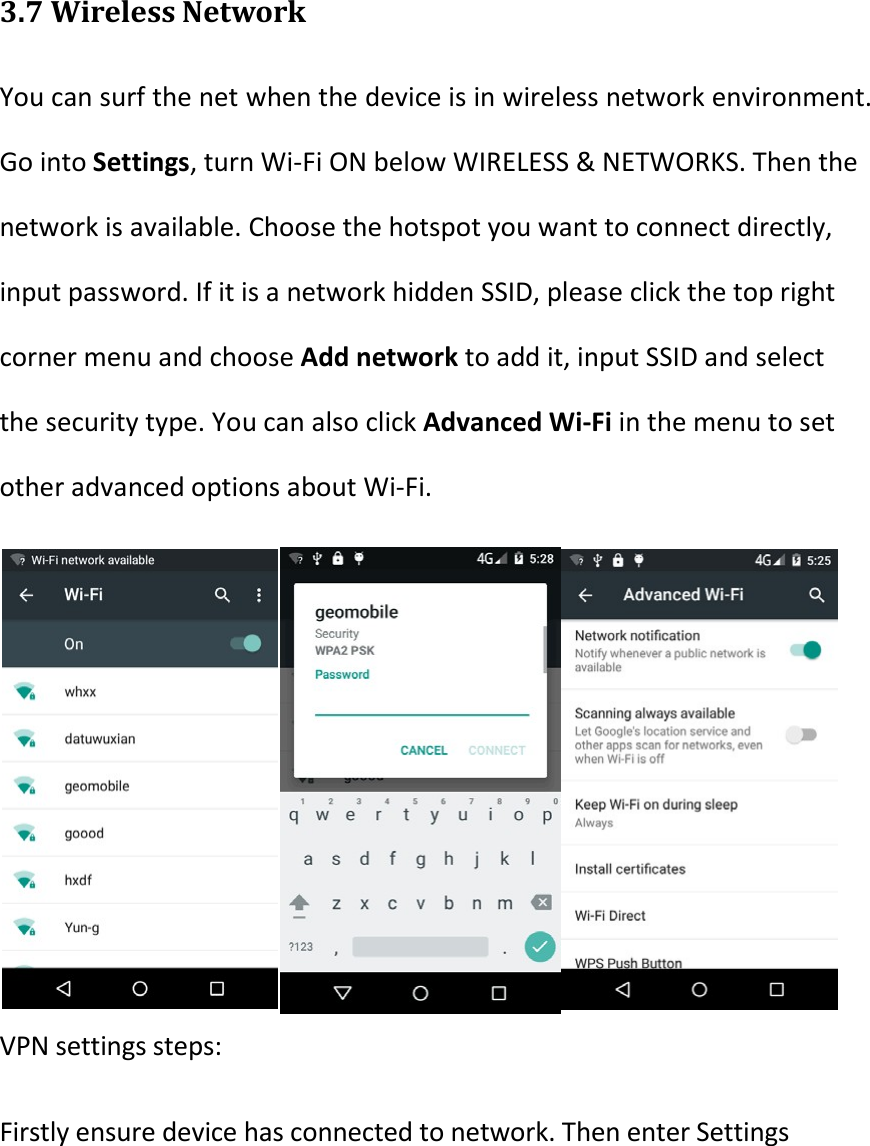   3.7 Wireless Network You can surf the net when the device is in wireless network environment. Go into Settings, turn Wi-Fi ON below WIRELESS &amp; NETWORKS. Then the network is available. Choose the hotspot you want to connect directly, input password. If it is a network hidden SSID, please click the top right corner menu and choose Add network to add it, input SSID and select the security type. You can also click Advanced Wi-Fi in the menu to set other advanced options about Wi-Fi.     VPN settings steps: Firstly ensure device has connected to network. Then enter Settings 