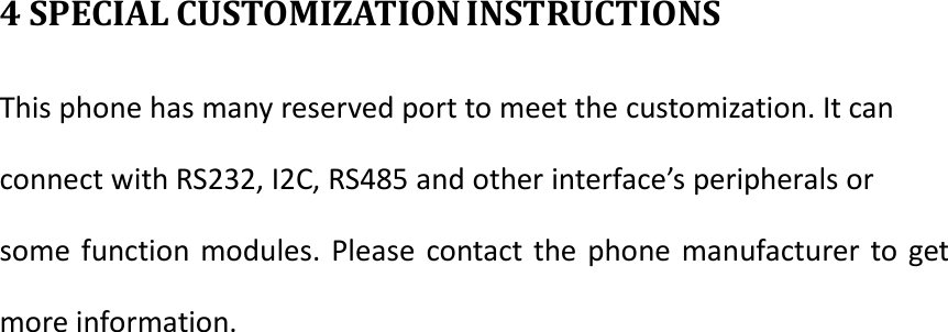 4 SPECIAL CUSTOMIZATION INSTRUCTIONS This phone has many reserved port to meet the customization. It can connect with RS232, I2C, RS485 and other interface&rsquo;s peripherals or some function modules. Please contact the phone manufacturer to get more information.           