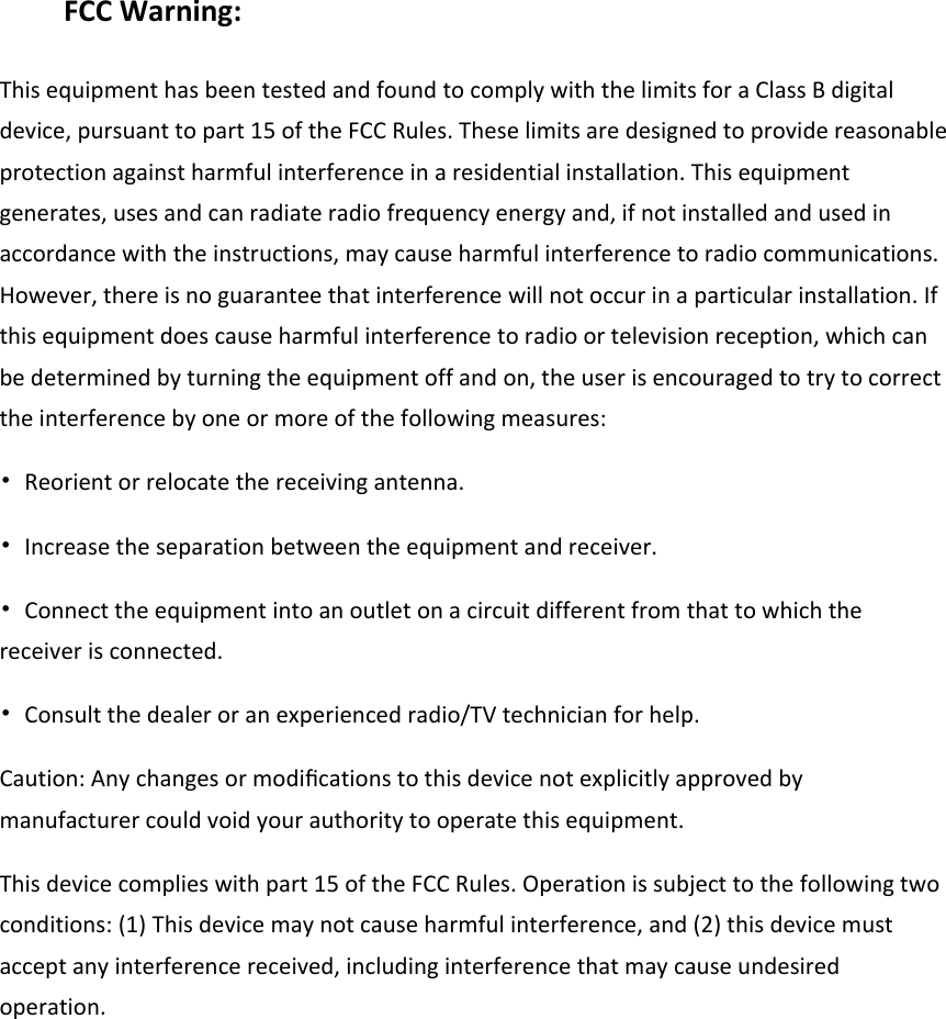 FCC Warning: This equipment has been tested and found to comply with the limits for a Class B digital device, pursuant to part 15 of the FCC Rules. These limits are designed to provide reasonable protection against harmful interference in a residential installation. This equipment generates, uses and can radiate radio frequency energy and, if not installed and used in accordance with the instructions, may cause harmful interference to radio communications. However, there is no guarantee that interference will not occur in a particular installation. If this equipment does cause harmful interference to radio or television reception, which can be determined by turning the equipment off and on, the user is encouraged to try to correct the interference by one or more of the following measures: &bull;  Reorient or relocate the receiving antenna. &bull;  Increase the separation between the equipment and receiver. &bull;  Connect the equipment into an outlet on a circuit different from that to which the receiver is connected. &bull;  Consult the dealer or an experienced radio/TV technician for help. Caution: Any changes or modiﬁcations to this device not explicitly approved by manufacturer could void your authority to operate this equipment. This device complies with part 15 of the FCC Rules. Operation is subject to the following two conditions: (1) This device may not cause harmful interference, and (2) this device must accept any interference received, including interference that may cause undesired operation.         