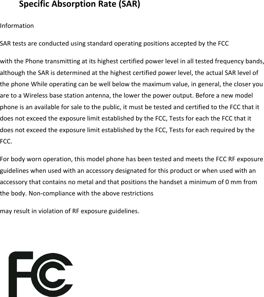 Specific Absorption Rate (SAR) Information SAR tests are conducted using standard operating positions accepted by the FCC with the Phone transmitting at its highest certified power level in all tested frequency bands, although the SAR is determined at the highest certified power level, the actual SAR level of the phone While operating can be well below the maximum value, in general, the closer you are to a Wireless base station antenna, the lower the power output. Before a new model phone is an available for sale to the public, it must be tested and certified to the FCC that it does not exceed the exposure limit established by the FCC, Tests for each the FCC that it does not exceed the exposure limit established by the FCC, Tests for each required by the FCC. For body worn operation, this model phone has been tested and meets the FCC RF exposure guidelines when used with an accessory designated for this product or when used with an accessory that contains no metal and that positions the handset a minimum of 0 mm from the body. Non-compliance with the above restrictions may result in violation of RF exposure guidelines.         