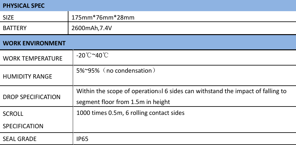  PHYSICAL SPEC SIZE 175mm*76mm*28mmBATTERY 2600mAh,7.4V WORK ENVIRONMENT WORK TEMPERATURE  -20℃~40℃  HUMIDITY RANGE  5%~95%（no condensation）  DROP SPECIFICATION  Within the scope of operational 6 sides can withstand the impact of falling to segment floor from 1.5m in heightSCROLL SPECIFICATION 1000 times 0.5m, 6 rolling contact sides SEAL GRADE  IP65        